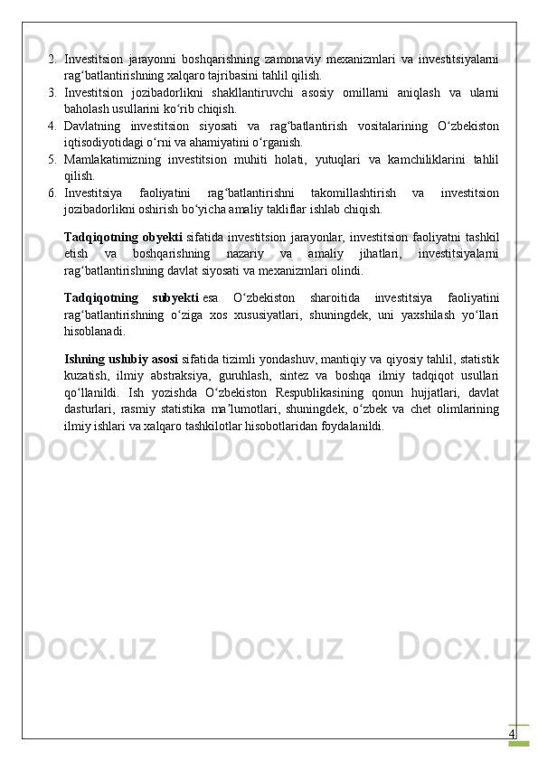 42. Investitsion   jarayonni   boshqarishning   zamonaviy   mexanizmlari   va   investitsiyalarni
rag batlantirishning xalqaro tajribasini tahlil qilish.ʻ
3. Investitsion   jozibadorlikni   shakllantiruvchi   asosiy   omillarni   aniqlash   va   ularni
baholash usullarini ko rib chiqish.	
ʻ
4. Davlatning   investitsion   siyosati   va   rag batlantirish   vositalarining   O zbekiston	
ʻ ʻ
iqtisodiyotidagi o rni va ahamiyatini o rganish.	
ʻ ʻ
5. Mamlakatimizning   investitsion   muhiti   holati,   yutuqlari   va   kamchiliklarini   tahlil
qilish.
6. Investitsiya   faoliyatini   rag batlantirishni   takomillashtirish   va   investitsion	
ʻ
jozibadorlikni oshirish bo yicha amaliy takliflar ishlab chiqish.	
ʻ
Tadqiqotning   obyekti   sifatida   investitsion   jarayonlar,   investitsion   faoliyatni   tashkil
etish   va   boshqarishning   nazariy   va   amaliy   jihatlari,   investitsiyalarni
rag batlantirishning davlat siyosati va mexanizmlari olindi.	
ʻ
Tadqiqotning   subyekti   esa   O zbekiston   sharoitida   investitsiya   faoliyatini	
ʻ
rag batlantirishning   o ziga   xos   xususiyatlari,   shuningdek,   uni   yaxshilash   yo llari	
ʻ ʻ ʻ
hisoblanadi.
Ishning uslubiy asosi   sifatida tizimli yondashuv, mantiqiy va qiyosiy tahlil, statistik
kuzatish,   ilmiy   abstraksiya,   guruhlash,   sintez   va   boshqa   ilmiy   tadqiqot   usullari
qo llanildi.   Ish   yozishda   O zbekiston   Respublikasining   qonun   hujjatlari,   davlat
ʻ ʻ
dasturlari,   rasmiy   statistika   ma lumotlari,   shuningdek,   o zbek   va   chet   olimlarining	
ʼ ʻ
ilmiy ishlari va xalqaro tashkilotlar hisobotlaridan foydalanildi. 