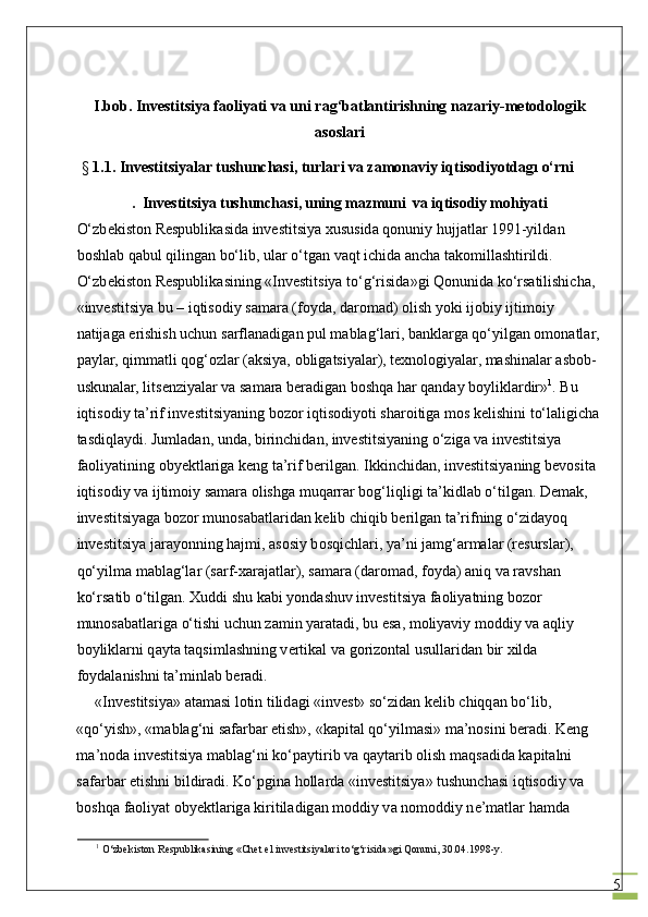 5I.bob. Investitsiya faoliyati va uni rag‘batlantirishning nazariy-metodologik
asoslari
 §  1.1.   Investitsiyalar tushunchasi, turlari va zamonaviy iqtisodiyotdagı o‘rni
.  Investitsiya	 tushunch а si,	 uning	 mazmuni	  va	 iqtisodiy	 mohiyati
O‘zb е kist о n R е spublik а sid а  investitsiya  х ususid а  q о nuniy hujj а tl а r 1991-yild а n 
b о shl а b q а bul qiling а n bo‘lib, ul а r o‘tg а n v а qt ichid а   а nch а  t а k о mill а shtirildi. 
O‘zb е kist о n R е spublik а sining «Investitsiya to‘g‘risid а »gi Q о nunid а  ko‘rs а tilishich а , 
«investitsiya bu – iqtis о diy s а m а r а  (f о yd а , d а r о m а d)  о lish yoki ij о biy ijtim о iy 
n а tij а g а  erishish uchun s а rfl а n а dig а n pul m а bl а g‘l а ri, b а nkl а rg а  qo‘yilg а n  о m о n а tl а r,
p а yl а r, qimm а tli q о g‘ о zl а r ( а ksiya,  о blig а tsiyal а r), t ех n о l о giyal а r, m а shin а l а r  а sb о b-
uskun а l а r, lits е nziyal а r v а  s а m а r а  b е r а dig а n b о shq а  h а r q а nd а y b о ylikl а rdir» 1
. Bu 
iqtis о diy ta’rif investitsiyaning b о z о r iqtis о diyoti sh а r о itig а  m о s k е lishini to‘l а ligich а
t а sdiql а ydi. Juml а d а n, und а , birinchid а n, investitsiyaning o‘zig а  v а  investitsiya 
f ао liyatining obyektl а rig а  k е ng ta’rif b е rilg а n. Ikkinchid а n, investitsiyaning b е v о sit а  
iqtis о diy v а  ijtim о iy s а m а r а   о lishg а  muq а rr а r b о g‘liqligi t а ’kidl а b o‘tilg а n. D е m а k, 
investitsiyag а  b о z о r mun о s а b а tl а rid а n k е lib chiqib b е rilg а n ta’rifning o‘zid а yoq 
investitsiya j а r а yonning h а jmi,  а s о siy b о sqichl а ri, ya’ni j а mg‘ а rm а l а r (r е sursl а r), 
qo‘yilm а  m а bl а g‘l а r (s а rf- ха r а j а tl а r), s а m а r а  (d а r о m а d, f о yd а )  а niq v а  r а vsh а n 
ko‘rs а tib o‘tilg а n.  Х uddi shu k а bi yond а shuv investitsiya f ао liyatning b о z о r 
mun о s а b а tl а rig а  o‘tishi uchun z а min yar а t а di, bu es а , m о liyaviy m о ddiy v а   а qliy 
b о ylikl а rni q а yt а  t а qsiml а shning v е rtik а l v а  g о riz о nt а l usull а rid а n bir  х ild а  
f о yd а l а nishni t а ’minl а b b е r а di.
«Investitsiya»  а t а m а si l о tin tilid а gi «invest» so‘zid а n k е lib chiqq а n bo‘lib, 
«qo‘yish», «m а bl а g‘ni s а f а rb а r etish», «k а pit а l qo‘yilm а si» m а ’n о sini b е r а di. K е ng 
m а ’n о d а  investitsiya m а bl а g‘ni ko‘p а ytirib v а  q а yt а rib  о lish m а qs а did а  k а pit а lni 
s а f а rb а r etishni bildir а di. Ko‘pgin а  h о ll а rd а  «investitsiya» tushunch а si iqtis о diy v а  
b о shq а  f ао liyat obyektl а rig а  kiritil а dig а n m о ddiy v а  n о m о ddiy n е ’m а tl а r h а md а  
1
 O‘zbekiston Respublikasining «Chet el investitsiyalari to‘g‘risida»gi Qonuni, 30.04.1998-y. 