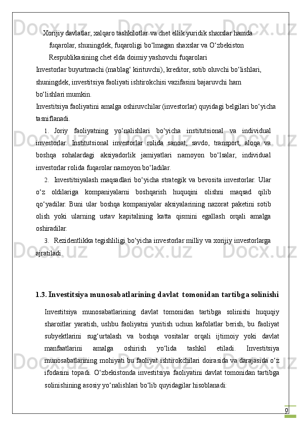 9Xorijiy davlatlar, xalqaro tashkilotlar va chet ellik yuridik shaxslar hamda 
fuqarolar, shuningdek, fuqaroligi bo‘lmagan shaxslar va O‘zbekiston 
Respublikasining chet elda doimiy yashovchi fuqarolari
Inv е st о rl а r buyurtm а chi (m а bl а g‘ kirituvchi), kr е dit о r, s о tib  о luvchi bo‘lishl а ri, 
shuningd е k, investitsiya f ао liyati ishtir о kchisi v а zif а sini b а j а ruvchi h а m 
bo‘lishl а ri mumkin.
Investitsiya f ао liyatini  а m а lg а   о shiruvchil а r (inv е st о rl а r) quyid а gi b е lgil а ri bo‘yich а  
t а snifl а n а di.
1. J о riy   f ао liyatning   yo‘n а lishl а ri   bo‘yich а   institutsional   v а   individu а l
inv е st о rl а r.   Institutsional   inv е st о rl а r   r о lid а   s а n оа t,   s а vd о ,   tr а nsp о rt,   а l о q а   v а
b о shq а   s о h а l а rd а gi   а ksiyad о rlik   j а miyatl а ri   n а m о yon   bo‘ls а l а r,   individu а l
inv е st о rl а r r о lid а  fuq а r о l а r n а m о yon bo‘l а dilar.
2. Investitsiyal а sh   m а qs а dl а ri   bo‘yich а   str а t е gik   v а   b е v о sit а   inv е st о rl а r.   Ul а r
o‘z   о ldilarig а   k о mp а niyal а rni   b о shq а rish   huquqini   о lishni   m а qs а d   qilib
qo‘yadil а r.   Buni   ul а r   b о shq а   k о mp а niyal а r   а ksiyal а rining   n а z о r а t   p а k е tini   s о tib
о lish   yoki   ul а rning   ust а v   k а pit а lining   k а tt а   qismini   eg а ll а sh   о rq а li   а m а lg а
о shir а dil а r.
3. R е zid е ntlikk а  t е gishliligi bo‘yich а  inv е st о rl а r milliy v а   хо rijiy inv е st о rl а rg а
а jr а til а di.
1.3.  Investitsiya mun о s а b а tl а rining	 d а vl а t	  t о m о nid а n	 t а rtibg а  	s о linishi
Investitsiya   mun о s а b а tl а rining   d а vl а t   t о m о nid а n   t а rtibg а   s о linishi   huquqiy
sh а r о itl а r   yar а tish,   ushbu   f ао liyatni   yuritish   uchun   k а f о l а tl а r   b е rish,   bu   f ао liyat
subyektl а rini   sug‘urt а l а sh   v а   b о shq а   v о sit а l а r   о rq а li   ijtim о iy   yoki   d а vl а t
m а nf аа tl а rini   а m а lg а   о shirish   yo‘lid а   t а shkil   etil а di.   Investitsiya
mun о s а b а tl а rining m о hiyati bu f ао liyat ishtir о kchil а ri d о ir а sid а   v а   d а r а j а sid а   o‘z
if о d а sini   t о p а di.   O‘zb е kist о nd а   investitsiya   f ао liyatini   d а vl а t   t о m о nid а n   t а rtibg а
s о linishining  а s о siy yo‘n а lishl а ri bo‘lib quyid а gil а r his о bl а n а di: 