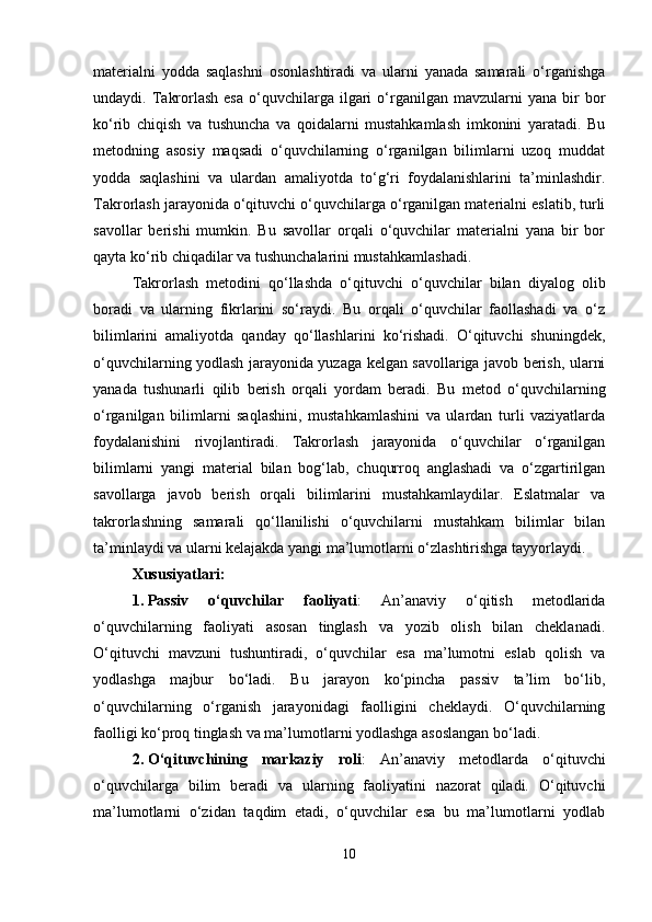 materialni   yodda   saqlashni   osonlashtiradi   va   ularni   yanada   samarali   o‘rganishga
undaydi.  Takrorlash  esa  o‘quvchilarga   ilgari  o‘rganilgan  mavzularni  yana   bir  bor
ko‘rib   chiqish   va   tushuncha   va   qoidalarni   mustahkamlash   imkonini   yaratadi.   Bu
metodning   asosiy   maqsadi   o‘quvchilarning   o‘rganilgan   bilimlarni   uzoq   muddat
yodda   saqlashini   va   ulardan   amaliyotda   to‘g‘ri   foydalanishlarini   ta’minlashdir.
Takrorlash jarayonida o‘qituvchi o‘quvchilarga o‘rganilgan materialni eslatib, turli
savollar   berishi   mumkin.   Bu   savollar   orqali   o‘quvchilar   materialni   yana   bir   bor
qayta ko‘rib chiqadilar va tushunchalarini mustahkamlashadi.
Takrorlash   metodini   qo‘llashda   o‘qituvchi   o‘quvchilar   bilan   diyalog   olib
boradi   va   ularning   fikrlarini   so‘raydi.   Bu   orqali   o‘quvchilar   faollashadi   va   o‘z
bilimlarini   amaliyotda   qanday   qo‘llashlarini   ko‘rishadi.   O‘qituvchi   shuningdek,
o‘quvchilarning yodlash jarayonida yuzaga kelgan savollariga javob berish, ularni
yanada   tushunarli   qilib   berish   orqali   yordam   beradi.   Bu   metod   o‘quvchilarning
o‘rganilgan   bilimlarni   saqlashini,   mustahkamlashini   va   ulardan   turli   vaziyatlarda
foydalanishini   rivojlantiradi.   Takrorlash   jarayonida   o‘quvchilar   o‘rganilgan
bilimlarni   yangi   material   bilan   bog‘lab,   chuqurroq   anglashadi   va   o‘zgartirilgan
savollarga   javob   berish   orqali   bilimlarini   mustahkamlaydilar.   Eslatmalar   va
takrorlashning   samarali   qo‘llanilishi   o‘quvchilarni   mustahkam   bilimlar   bilan
ta’minlaydi va ularni kelajakda yangi ma’lumotlarni o‘zlashtirishga tayyorlaydi.
Xususiyatlari:
1. Passiv   o‘quvchilar   faoliyati :   An’anaviy   o‘qitish   metodlarida
o‘quvchilarning   faoliyati   asosan   tinglash   va   yozib   olish   bilan   cheklanadi.
O‘qituvchi   mavzuni   tushuntiradi,   o‘quvchilar   esa   ma’lumotni   eslab   qolish   va
yodlashga   majbur   bo‘ladi.   Bu   jarayon   ko‘pincha   passiv   ta’lim   bo‘lib,
o‘quvchilarning   o‘rganish   jarayonidagi   faolligini   cheklaydi.   O‘quvchilarning
faolligi ko‘proq tinglash va ma’lumotlarni yodlashga asoslangan bo‘ladi.
2. O‘qituvchining   markaziy   roli :   An’anaviy   metodlarda   o‘qituvchi
o‘quvchilarga   bilim   beradi   va   ularning   faoliyatini   nazorat   qiladi.   O‘qituvchi
ma’lumotlarni   o‘zidan   taqdim   etadi,   o‘quvchilar   esa   bu   ma’lumotlarni   yodlab
10 