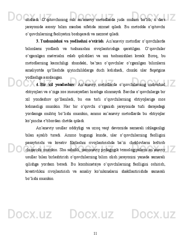 olishadi.   O‘qituvchining   roli   an’anaviy   metodlarda   juda   muhim   bo‘lib,   u   dars
jarayonida   asosiy   bilim   manbai   sifatida   xizmat   qiladi.   Bu   metodda   o‘qituvchi
o‘quvchilarning faoliyatini boshqaradi va nazorat qiladi.
3. Tushunishni   va   yodlashni   o‘stirish :   An’anaviy   metodlar   o‘quvchilarda
bilimlarni   yodlash   va   tushunishni   rivojlantirishga   qaratilgan.   O‘quvchilar
o‘rganilgan   materialni   eslab   qolishlari   va   uni   tushunishlari   kerak.   Biroq,   bu
metodlarning   kamchiligi   shundaki,   ba’zan   o‘quvchilar   o‘rganilgan   bilimlarni
amaliyotda   qo‘llashda   qiyinchiliklarga   duch   kelishadi,   chunki   ular   faqatgina
yodlashga asoslangan.
4. Bir   xil   yondashuv :   An’anaviy   metodlarda   o‘quvchilarning   individual
ehtiyojlari va o‘ziga xos xususiyatlari hisobga olinmaydi. Barcha o‘quvchilarga bir
xil   yondashuv   qo‘llaniladi,   bu   esa   turli   o‘quvchilarning   ehtiyojlariga   mos
kelmasligi   mumkin.   Har   bir   o‘quvchi   o‘rganish   jarayonida   turli   darajadagi
yordamga   muhtoj   bo‘lishi   mumkin,   ammo   an’anaviy   metodlarda   bu   ehtiyojlar
ko‘pincha e’tibordan chetda qoladi.
An’anaviy   usullar   oddiyligi   va   uzoq   vaqt   davomida   samarali   ishlaganligi
bilan   ajralib   turadi.   Ammo   bugungi   kunda,   ular   o‘quvchilarning   faolligini
pasaytirishi   va   kreativ   fikrlashni   rivojlantirishda   ba’zi   cheklovlarni   keltirib
chiqarishi mumkin. Shu sababli, zamonaviy pedagogik texnologiyalarni an’anaviy
usullar   bilan   birlashtirish   o‘quvchilarning   bilim   olish   jarayonini   yanada   samarali
qilishga   yordam   beradi.   Bu   kombinatsiya   o‘quvchilarning   faolligini   oshirish,
kreativlikni   rivojlantirish   va   amaliy   ko‘nikmalarni   shakllantirishda   samarali
bo‘lishi mumkin.
11 