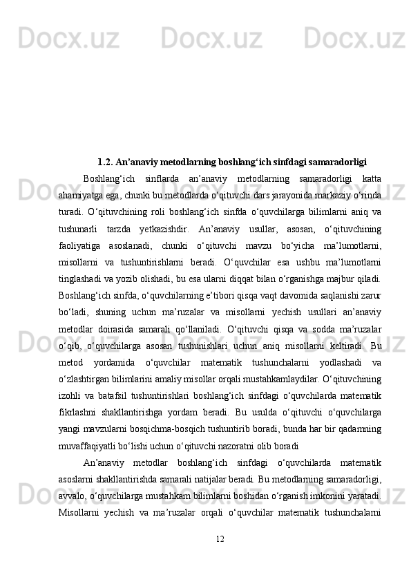 1.2. An ’ anaviy metodlarning boshlang‘ich sinfdagi samaradorligi
Boshlang‘ich   sinflarda   an’anaviy   metodlarning   samaradorligi   katta
ahamiyatga ega, chunki bu metodlarda o‘qituvchi dars jarayonida markaziy o‘rinda
turadi.   O‘qituvchining   roli   boshlang‘ich   sinfda   o‘quvchilarga   bilimlarni   aniq   va
tushunarli   tarzda   yetkazishdir.   An’anaviy   usullar,   asosan,   o‘qituvchining
faoliyatiga   asoslanadi,   chunki   o‘qituvchi   mavzu   bo‘yicha   ma’lumotlarni,
misollarni   va   tushuntirishlarni   beradi.   O‘quvchilar   esa   ushbu   ma’lumotlarni
tinglashadi va yozib olishadi, bu esa ularni diqqat bilan o‘rganishga majbur qiladi.
Boshlang‘ich sinfda, o‘quvchilarning e’tibori qisqa vaqt davomida saqlanishi zarur
bo‘ladi,   shuning   uchun   ma’ruzalar   va   misollarni   yechish   usullari   an’anaviy
metodlar   doirasida   samarali   qo‘llaniladi.   O‘qituvchi   qisqa   va   sodda   ma’ruzalar
o‘qib,   o‘quvchilarga   asosan   tushunishlari   uchun   aniq   misollarni   keltiradi.   Bu
metod   yordamida   o‘quvchilar   matematik   tushunchalarni   yodlashadi   va
o‘zlashtirgan bilimlarini amaliy misollar orqali mustahkamlaydilar. O‘qituvchining
izohli   va   batafsil   tushuntirishlari   boshlang‘ich   sinfdagi   o‘quvchilarda   matematik
fikrlashni   shakllantirishga   yordam   beradi.   Bu   usulda   o‘qituvchi   o‘quvchilarga
yangi mavzularni bosqichma-bosqich tushuntirib boradi, bunda har bir qadamning
muvaffaqiyatli bo‘lishi uchun o‘qituvchi nazoratni olib boradi
An’anaviy   metodlar   boshlang‘ich   sinfdagi   o‘quvchilarda   matematik
asoslarni shakllantirishda samarali natijalar beradi. Bu metodlarning samaradorligi,
avvalo, o‘quvchilarga mustahkam bilimlarni boshidan o‘rganish imkonini yaratadi.
Misollarni   yechish   va   ma’ruzalar   orqali   o‘quvchilar   matematik   tushunchalarni
12 
