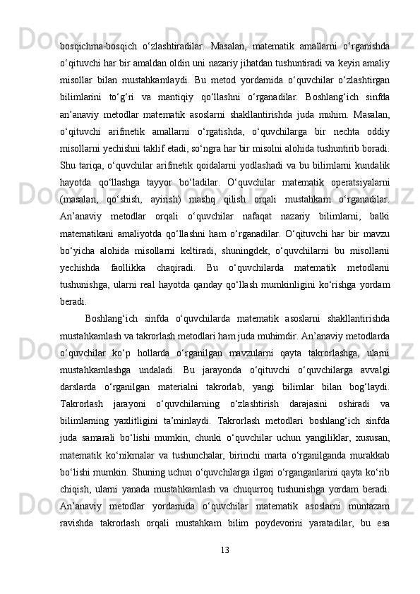 bosqichma-bosqich   o‘zlashtiradilar.   Masalan,   matematik   amallarni   o‘rganishda
o‘qituvchi har bir amaldan oldin uni nazariy jihatdan tushuntiradi va keyin amaliy
misollar   bilan   mustahkamlaydi.   Bu   metod   yordamida   o‘quvchilar   o‘zlashtirgan
bilimlarini   to‘g‘ri   va   mantiqiy   qo‘llashni   o‘rganadilar.   Boshlang‘ich   sinfda
an’anaviy   metodlar   matematik   asoslarni   shakllantirishda   juda   muhim.   Masalan,
o‘qituvchi   arifmetik   amallarni   o‘rgatishda,   o‘quvchilarga   bir   nechta   oddiy
misollarni yechishni taklif etadi, so‘ngra har bir misolni alohida tushuntirib boradi.
Shu   tariqa,   o‘quvchilar   arifmetik   qoidalarni   yodlashadi   va   bu   bilimlarni   kundalik
hayotda   qo‘llashga   tayyor   bo‘ladilar.   O‘quvchilar   matematik   operatsiyalarni
(masalan,   qo‘shish,   ayirish)   mashq   qilish   orqali   mustahkam   o‘rganadilar.
An’anaviy   metodlar   orqali   o‘quvchilar   nafaqat   nazariy   bilimlarni,   balki
matematikani   amaliyotda   qo‘llashni   ham   o‘rganadilar.   O‘qituvchi   har   bir   mavzu
bo‘yicha   alohida   misollarni   keltiradi,   shuningdek,   o‘quvchilarni   bu   misollarni
yechishda   faollikka   chaqiradi.   Bu   o‘quvchilarda   matematik   metodlarni
tushunishga,   ularni   real   hayotda   qanday   qo‘llash   mumkinligini   ko‘rishga   yordam
beradi. 
Boshlang‘ich   sinfda   o‘quvchilarda   matematik   asoslarni   shakllantirishda
mustahkamlash va takrorlash metodlari ham juda muhimdir. An’anaviy metodlarda
o‘quvchilar   ko‘p   hollarda   o‘rganilgan   mavzularni   qayta   takrorlashga,   ularni
mustahkamlashga   undaladi.   Bu   jarayonda   o‘qituvchi   o‘quvchilarga   avvalgi
darslarda   o‘rganilgan   materialni   takrorlab,   yangi   bilimlar   bilan   bog‘laydi.
Takrorlash   jarayoni   o‘quvchilarning   o‘zlashtirish   darajasini   oshiradi   va
bilimlarning   yaxlitligini   ta’minlaydi.   Takrorlash   metodlari   boshlang‘ich   sinfda
juda   samarali   bo‘lishi   mumkin,   chunki   o‘quvchilar   uchun   yangiliklar,   xususan,
matematik   ko‘nikmalar   va   tushunchalar,   birinchi   marta   o‘rganilganda   murakkab
bo‘lishi mumkin. Shuning uchun o‘quvchilarga ilgari o‘rganganlarini qayta ko‘rib
chiqish,   ularni   yanada   mustahkamlash   va   chuqurroq   tushunishga   yordam   beradi.
An’anaviy   metodlar   yordamida   o‘quvchilar   matematik   asoslarni   muntazam
ravishda   takrorlash   orqali   mustahkam   bilim   poydevorini   yaratadilar,   bu   esa
13 