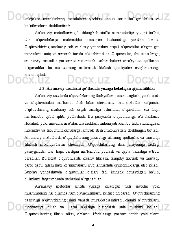 kelajakda   murakkabroq   masalalarni   yechish   uchun   zarur   bo‘lgan   bilim   va
ko‘nikmalarni shakllantiradi.
An’anaviy   metodlarning   boshlang‘ich   sinfda   samaradorligi   yuqori   bo‘lib,
ular   o‘quvchilarga   matematika   asoslarini   tushunishga   yordam   beradi.
O‘qituvchining   markaziy   roli   va   ilmiy   yondashuv   orqali   o‘quvchilar   o‘rganilgan
mavzularni   aniq   va   samarali   tarzda   o‘zlashtiradilar.   O‘quvchilar,   shu   bilan   birga,
an’anaviy   metodlar   yordamida   matematik   tushunchalarni   amaliyotda   qo‘llashni
o‘rganadilar,   bu   esa   ularning   matematik   fikrlash   qobiliyatini   rivojlantirishga
xizmat qiladi.
1.3. An’anaviy usullarni qo‘llashda yuzaga keladigan qiyinchiliklar
An’anaviy usullarda o‘quvchilarning faoliyatlari asosan tinglash, yozib olish
va   o‘qituvchidan   ma’lumot   olish   bilan   cheklanadi.   Bu   metodlar   ko‘pincha
o‘qituvchining   markaziy   roli   orqali   amalga   oshiriladi,   o‘quvchilar   esa   faqat
ma’lumotni   qabul   qilib,   yodlashadi.   Bu   jarayonda   o‘quvchilarga   o‘z   fikrlarini
ifodalash yoki mavzularni o‘zlaricha izohlash imkoniyati kam bo‘ladi, shuningdek,
interaktiv va faol muhokamalarga ishtirok etish imkoniyatlari cheklangan bo‘ladi.
An’anaviy   metodlarda   o‘quvchilarning   passivligi   ularning   ijodkorlik   va   mustaqil
fikrlash   imkoniyatlarini   cheklaydi.   O‘quvchilarning   dars   jarayoniga   faolligi
pasayganida,   ular   faqat   berilgan   ma’lumotni   yodlash   va   qayta   tiklashga   e’tibor
beradilar.   Bu   holat   o‘quvchilarda   kreativ   fikrlash,   tanqidiy   fikrlash   va   mustaqil
qaror  qabul qilish kabi  ko‘nikmalarni rivojlantirishda qiyinchiliklarga olib keladi.
Bunday   yondashuvda   o‘quvchilar   o‘zlari   faol   ishtirok   etmaydigan   bo‘lib,
bilimlarni faqat xotirada saqlashni o‘rganadilar.
An’anaviy   metodlar   sinfda   yuzaga   keladigan   turli   savollar   yoki
muammolarni hal qilishda ham qiyinchiliklarni keltirib chiqaradi. O‘quvchilarning
passivligi   o‘qituvchining   ishini   yanada   murakkablashtiradi,   chunki   o‘quvchilarni
motivatsiya   qilish   va   ularni   o‘qishga   qiziqtirish   juda   mushkul   bo‘ladi.
O‘quvchilarning   fikrini   olish,   o‘zlarini   ifodalashga   yordam   berish   yoki   ularni
14 