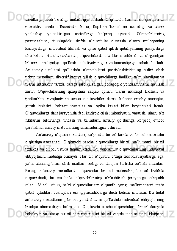 savollarga javob berishga undash qiyinlashadi. O‘qituvchi ham darsni qiziqarli va
interaktiv   tarzda   o‘tkazishdan   ko‘ra,   faqat   ma’lumotlarni   uzatishga   va   ularni
yodlashga   yo‘naltirilgan   metodlarga   ko‘proq   tayanadi.   O‘quvchilarning
passivlashuvi,   shuningdek,   sinfda   o‘quvchilar   o‘rtasida   o‘zaro   muloqotning
kamayishiga,   individual   fikrlash   va   qaror   qabul   qilish   qobiliyatining   pasayishiga
olib   keladi.   Bu   o‘z   navbatida,   o‘quvchilarda   o‘z   fikrini   bildirish   va   o‘rganilgan
bilimni   amaliyotga   qo‘llash   qobiliyatining   rivojlanmasligiga   sabab   bo‘ladi.
An’anaviy   usullarni   qo‘llashda   o‘quvchilarni   passivlashtirishning   oldini   olish
uchun metodlarni diversifikatsiya qilish, o‘quvchilarga faollikni ta’minlaydigan va
ularni   interaktiv   tarzda   darsga   jalb   qiladigan   pedagogik   yondashuvlarni   qo‘llash
zarur.   O‘quvchilarning   qiziqishini   saqlab   qolish,   ularni   mustaqil   fikrlash   va
ijodkorlikni   rivojlantirish   uchun   o‘qituvchilar   darsni   ko‘proq   amaliy   mashqlar,
guruh   ishlarini,   bahs-munozaralar   va   loyiha   ishlari   bilan   boyitishlari   kerak.
O‘quvchilarga dars jarayonida faol  ishtirok etish imkoniyatini  yaratish, ularni  o‘z
fikrlarini   bildirishga   undash   va   bilimlarni   amaliy   qo‘llashga   ko‘proq   e’tibor
qaratish an’anaviy metodlarning samaradorligini oshiradi.
An’anaviy   o‘qitish   metodlari,   ko‘pincha   bir   xil   tarzda   va   bir   xil   materialni
o‘qitishga  asoslanadi.  O‘qituvchi  barcha  o‘quvchilarga  bir   xil  ma’lumotni,  bir   xil
tezlikda   va  bir   xil   usulda   taqdim   etadi.   Bu   yondashuv   o‘quvchilarning   individual
ehtiyojlarini   inobatga   olmaydi.   Har   bir   o‘quvchi   o‘ziga   xos   xususiyatlarga   ega,
ya’ni   ularning   bilim   olish   usullari,   tezligi   va   darajasi   turlicha   bo‘lishi   mumkin.
Biroq,   an’anaviy   metodlarda   o‘quvchilar   bir   xil   materialni,   bir   xil   tezlikda
o‘rganishadi,   bu   esa   ba’zi   o‘quvchilarning   o‘zlashtirish   jarayoniga   to‘sqinlik
qiladi.   Misol   uchun,   ba’zi   o‘quvchilar   tez   o‘rganib,   yangi   ma’lumotlarni   tezda
qabul   qiladilar,   boshqalari   esa   qiyinchiliklarga   duch   kelishi   mumkin.   Bu   holat
an’anaviy   metodlarning   bir   xil   yondashuvini   qo‘llashda   individual   ehtiyojlarning
hisobga  olinmasligini  ko‘rsatadi.  O‘qituvchi   barcha o‘quvchilarni  bir  xil   darajada
baholaydi   va   ularga   bir   xil   dars   materialini   bir   xil   vaqtda   taqdim   etadi.   Natijada,
15 