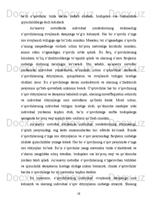 ba’zi   o‘quvchilar   tezda   darsni   yodlab   olishadi,   boshqalari   esa   tushunishda
qiyinchiliklarga duch kelishadi.
An’anaviy   metodlarda   individual   yondashuvning   etishmasligi
o‘quvchilarning   rivojlanish   darajasiga   to‘g‘ri   kelmaydi.   Har   bir   o‘quvchi   o‘ziga
xos rivojlanish tezligiga ega bo‘lishi mumkin. Masalan, tez o‘rganadigan o‘quvchi
o‘zining   maqsadlariga   erishish   uchun   ko‘proq   materialga   kirishishi   mumkin,
ammo   sekin   o‘rganadigan   o‘quvchi   ortda   qoladi.   Bu   farq,   o‘quvchilarning
bilimlarni   to‘liq   o‘zlashtirishlariga   to‘sqinlik   qiladi   va   ularning   o‘zaro   farqlarini
inobatga   olishning   zarurligini   ko‘rsatadi.   Shu   sababli,   an’anaviy   metodlar
yordamida   individual   yondashuvni   ta’minlash   uchun   o‘qituvchilar   darslarda
o‘quvchilarning   ehtiyojlarini,   qiziqishlarini   va   rivojlanish   tezligini   hisobga
olishlari   zarur.   Bu   o‘quvchilarga   darsni   moslashtirish   va   ularning   o‘zlashtirish
jarayonini qo‘llab-quvvatlash imkonini beradi. O‘qituvchilar har bir o‘quvchining
o‘quv ehtiyojlarini va darajasini baholash orqali, ularning muvaffaqiyatini oshirishi
va   individual   ehtiyojlarga   mos   metodlarni   qo‘llashi   kerak.   Misol   uchun,
o‘quvchilarning   individual   tezligini   hisobga   olish,   qo‘shimcha   mashqlar   yoki
individual   yordamni   taqdim   etish,   ba’zi   o‘quvchilarga   sinfda   boshqalarga
qaraganda ko‘proq vaqt ajratish kabi usullarni qo‘llash mumkin.
An’anaviy   metodlar   yordamida   individual   yondashuvning   etishmasligi,
o‘qitish   jarayonidagi   eng   katta   muammolardan   biri   sifatida   ko‘rinadi.   Bunda
o‘quvchilarning o‘ziga xos ehtiyojlarini  va o‘quv jarayonidagi  farqlarini  inobatga
olishda qiyinchiliklar yuzaga keladi. Har bir o‘quvchining o‘quv jarayonida o‘ziga
xos   ehtiyojlari   bo‘ladi.   Ba’zi   o‘quvchilar   yangi   materialni   tezda   o‘zlashtiradi   va
o‘zlarini   yangilikka   ochiq   tutadilar,   boshqalari   esa   ko‘proq   vaqt   va   qo‘shimcha
yordam   talab   qiladi.   An’anaviy   metodlar   o‘quvchilarning   o‘zgaruvchan   tezliklari
va   qiyinchilik   darajalarini   hisobga   olishga   imkon   bermaydi,   chunki   o‘qituvchilar
barcha o‘quvchilarga bir xil materialni taqdim etadilar.
Bu   muammo,   o‘quvchilarning   individual   rivojlanish   darajasiga   mos
kelmaydi   va   ularning   individual   o‘quv   ehtiyojlarini   inobatga   olmaydi.   Shuning
16 