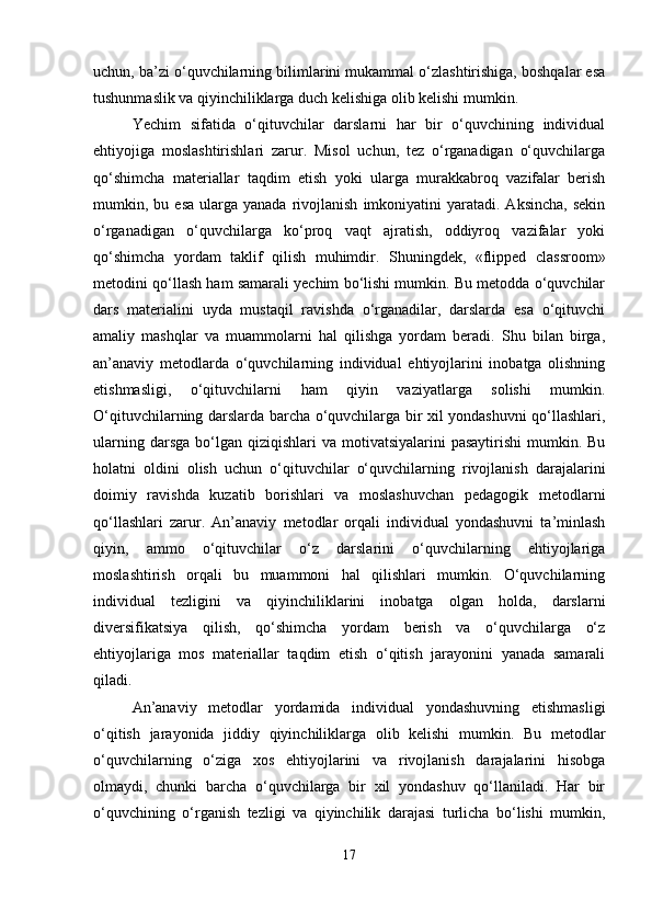 uchun, ba’zi o‘quvchilarning bilimlarini mukammal o‘zlashtirishiga, boshqalar esa
tushunmaslik va qiyinchiliklarga duch kelishiga olib kelishi mumkin.
Yechim   sifatida   o‘qituvchilar   darslarni   har   bir   o‘quvchining   individual
ehtiyojiga   moslashtirishlari   zarur.   Misol   uchun,   tez   o‘rganadigan   o‘quvchilarga
qo‘shimcha   materiallar   taqdim   etish   yoki   ularga   murakkabroq   vazifalar   berish
mumkin,  bu  esa  ularga  yanada   rivojlanish   imkoniyatini  yaratadi.  Aksincha,  sekin
o‘rganadigan   o‘quvchilarga   ko‘proq   vaqt   ajratish,   oddiyroq   vazifalar   yoki
qo‘shimcha   yordam   taklif   qilish   muhimdir.   Shuningdek,   «flipped   classroom»
metodini qo‘llash ham samarali yechim bo‘lishi mumkin. Bu metodda o‘quvchilar
dars   materialini   uyda   mustaqil   ravishda   o‘rganadilar,   darslarda   esa   o‘qituvchi
amaliy   mashqlar   va   muammolarni   hal   qilishga   yordam   beradi.   Shu   bilan   birga,
an’anaviy   metodlarda   o‘quvchilarning   individual   ehtiyojlarini   inobatga   olishning
etishmasligi,   o‘qituvchilarni   ham   qiyin   vaziyatlarga   solishi   mumkin.
O‘qituvchilarning darslarda barcha o‘quvchilarga bir xil yondashuvni qo‘llashlari,
ularning  darsga  bo‘lgan  qiziqishlari  va  motivatsiyalarini   pasaytirishi   mumkin.  Bu
holatni   oldini   olish   uchun   o‘qituvchilar   o‘quvchilarning   rivojlanish   darajalarini
doimiy   ravishda   kuzatib   borishlari   va   moslashuvchan   pedagogik   metodlarni
qo‘llashlari   zarur.   An’anaviy   metodlar   orqali   individual   yondashuvni   ta’minlash
qiyin,   ammo   o‘qituvchilar   o‘z   darslarini   o‘quvchilarning   ehtiyojlariga
moslashtirish   orqali   bu   muammoni   hal   qilishlari   mumkin.   O‘quvchilarning
individual   tezligini   va   qiyinchiliklarini   inobatga   olgan   holda,   darslarni
diversifikatsiya   qilish,   qo‘shimcha   yordam   berish   va   o‘quvchilarga   o‘z
ehtiyojlariga   mos   materiallar   taqdim   etish   o‘qitish   jarayonini   yanada   samarali
qiladi.
An’anaviy   metodlar   yordamida   individual   yondashuvning   etishmasligi
o‘qitish   jarayonida   jiddiy   qiyinchiliklarga   olib   kelishi   mumkin.   Bu   metodlar
o‘quvchilarning   o‘ziga   xos   ehtiyojlarini   va   rivojlanish   darajalarini   hisobga
olmaydi,   chunki   barcha   o‘quvchilarga   bir   xil   yondashuv   qo‘llaniladi.   Har   bir
o‘quvchining   o‘rganish   tezligi   va   qiyinchilik   darajasi   turlicha   bo‘lishi   mumkin,
17 