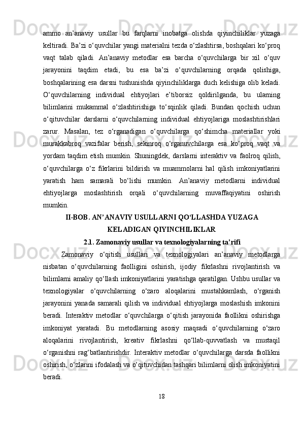 ammo   an’anaviy   usullar   bu   farqlarni   inobatga   olishda   qiyinchiliklar   yuzaga
keltiradi. Ba’zi o‘quvchilar yangi materialni tezda o‘zlashtirsa, boshqalari ko‘proq
vaqt   talab   qiladi.   An’anaviy   metodlar   esa   barcha   o‘quvchilarga   bir   xil   o‘quv
jarayonini   taqdim   etadi,   bu   esa   ba’zi   o‘quvchilarning   orqada   qolishiga,
boshqalarining esa   darsni  tushunishda   qiyinchiliklarga  duch  kelishiga  olib keladi.
O‘quvchilarning   individual   ehtiyojlari   e’tiborsiz   qoldirilganda,   bu   ularning
bilimlarini   mukammal   o‘zlashtirishiga   to‘sqinlik   qiladi.   Bundan   qochish   uchun
o‘qituvchilar   darslarni   o‘quvchilarning   individual   ehtiyojlariga   moslashtirishlari
zarur.   Masalan,   tez   o‘rganadigan   o‘quvchilarga   qo‘shimcha   materiallar   yoki
murakkabroq   vazifalar   berish,   sekinroq   o‘rganuvchilarga   esa   ko‘proq   vaqt   va
yordam   taqdim   etish   mumkin.   Shuningdek,   darslarni   interaktiv   va   faolroq   qilish,
o‘quvchilarga   o‘z   fikrlarini   bildirish   va   muammolarni   hal   qilish   imkoniyatlarini
yaratish   ham   samarali   bo‘lishi   mumkin.   An’anaviy   metodlarni   individual
ehtiyojlarga   moslashtirish   orqali   o‘quvchilarning   muvaffaqiyatini   oshirish
mumkin.
II-BOB. AN’ANAVIY USULLARNI QO‘LLASHDA YUZAGA
KELADIGAN QIYINCHILIKLAR
2.1.  Zamonaviy usullar va texnologiyalarning ta ’ rifi
Zamonaviy   o‘qitish   usullari   va   texnologiyalari   an’anaviy   metodlarga
nisbatan   o‘quvchilarning   faolligini   oshirish,   ijodiy   fikrlashni   rivojlantirish   va
bilimlarni amaliy qo‘llash imkoniyatlarini yaratishga qaratilgan. Ushbu usullar va
texnologiyalar   o‘quvchilarning   o‘zaro   aloqalarini   mustahkamlash,   o‘rganish
jarayonini   yanada   samarali   qilish   va   individual   ehtiyojlarga   moslashish   imkonini
beradi .   Interaktiv   metodlar   o‘quvchilarga   o‘qitish   jarayonida   faollikni   oshirishga
imkoniyat   yaratadi.   Bu   metodlarning   asosiy   maqsadi   o‘quvchilarning   o‘zaro
aloqalarini   rivojlantirish,   kreativ   fikrlashni   qo‘llab-quvvatlash   va   mustaqil
o‘rganishni   rag‘batlantirishdir.   Interaktiv   metodlar   o‘quvchilarga   darsda   faollikni
oshirish, o‘zlarini ifodalash va o‘qituvchidan tashqari bilimlarni olish imkoniyatini
beradi.
18 