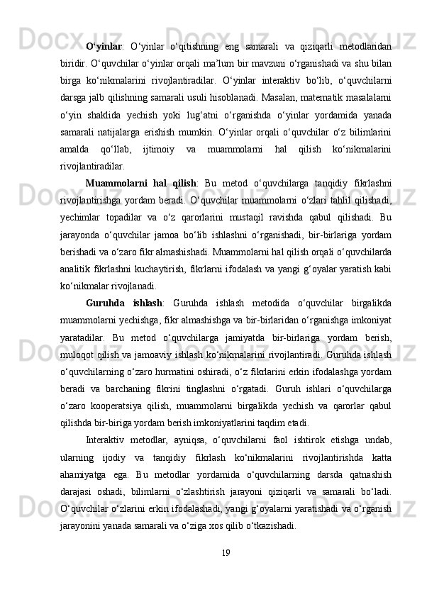 O‘yinlar :   O‘yinlar   o‘qitishning   eng   samarali   va   qiziqarli   metodlaridan
biridir. O‘quvchilar o‘yinlar orqali ma’lum bir mavzuni o‘rganishadi va shu bilan
birga   ko‘nikmalarini   rivojlantiradilar.   O‘yinlar   interaktiv   bo‘lib,   o‘quvchilarni
darsga jalb qilishning samarali usuli hisoblanadi. Masalan, matematik masalalarni
o‘yin   shaklida   yechish   yoki   lug‘atni   o‘rganishda   o‘yinlar   yordamida   yanada
samarali   natijalarga   erishish   mumkin.   O‘yinlar   orqali   o‘quvchilar   o‘z   bilimlarini
amalda   qo‘llab,   ijtimoiy   va   muammolarni   hal   qilish   ko‘nikmalarini
rivojlantiradilar.
Muammolarni   hal   qilish :   Bu   metod   o‘quvchilarga   tanqidiy   fikrlashni
rivojlantirishga   yordam   beradi.   O‘quvchilar   muammolarni   o‘zlari   tahlil   qilishadi,
yechimlar   topadilar   va   o‘z   qarorlarini   mustaqil   ravishda   qabul   qilishadi.   Bu
jarayonda   o‘quvchilar   jamoa   bo‘lib   ishlashni   o‘rganishadi,   bir-birlariga   yordam
berishadi va o‘zaro fikr almashishadi. Muammolarni hal qilish orqali o‘quvchilarda
analitik fikrlashni  kuchaytirish, fikrlarni ifodalash va yangi g‘oyalar yaratish kabi
ko‘nikmalar rivojlanadi.
Guruhda   ishlash :   Guruhda   ishlash   metodida   o‘quvchilar   birgalikda
muammolarni yechishga, fikr almashishga va bir-birlaridan o‘rganishga imkoniyat
yaratadilar.   Bu   metod   o‘quvchilarga   jamiyatda   bir-birlariga   yordam   berish,
muloqot qilish va jamoaviy ishlash ko‘nikmalarini rivojlantiradi. Guruhda ishlash
o‘quvchilarning o‘zaro hurmatini oshiradi, o‘z fikrlarini erkin ifodalashga yordam
beradi   va   barchaning   fikrini   tinglashni   o‘rgatadi.   Guruh   ishlari   o‘quvchilarga
o‘zaro   kooperatsiya   qilish,   muammolarni   birgalikda   yechish   va   qarorlar   qabul
qilishda bir-biriga yordam berish imkoniyatlarini taqdim etadi.
Interaktiv   metodlar,   ayniqsa,   o‘quvchilarni   faol   ishtirok   etishga   undab,
ularning   ijodiy   va   tanqidiy   fikrlash   ko‘nikmalarini   rivojlantirishda   katta
ahamiyatga   ega.   Bu   metodlar   yordamida   o‘quvchilarning   darsda   qatnashish
darajasi   oshadi,   bilimlarni   o‘zlashtirish   jarayoni   qiziqarli   va   samarali   bo‘ladi.
O‘quvchilar o‘zlarini erkin ifodalashadi, yangi g‘oyalarni yaratishadi va o‘rganish
jarayonini yanada samarali va o‘ziga xos qilib o‘tkazishadi.
19 