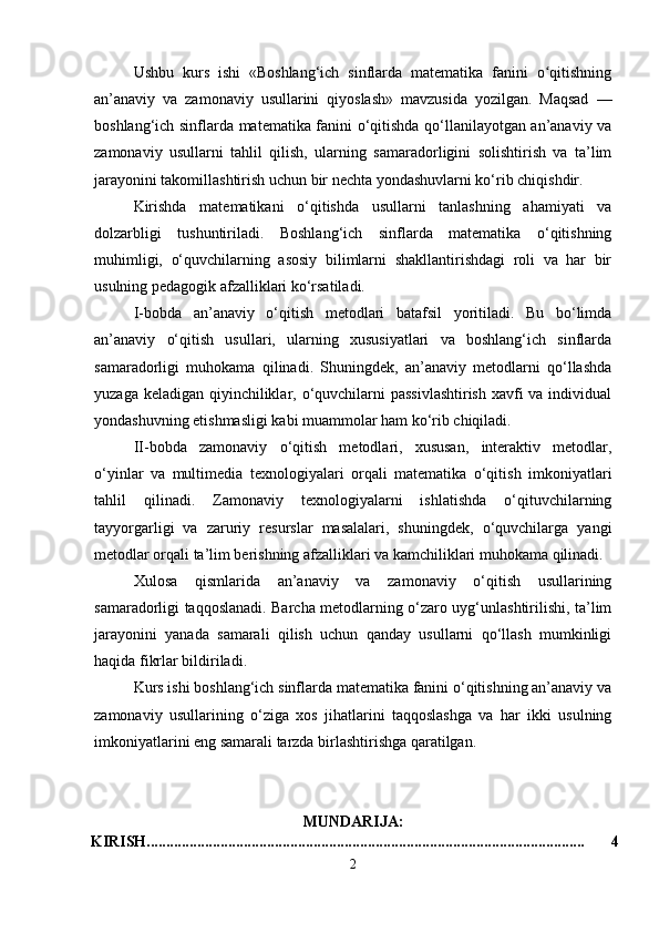 Ushbu   kurs   ishi   «Boshlang‘ich   sinflarda   matematika   fanini   o qitishningʻ
an’anaviy   va   zamonaviy   usullarini   qiyoslash»   mavzusida   yozilgan.   Maqsad   —
boshlang‘ich sinflarda matematika fanini o‘qitishda qo‘llanilayotgan an’anaviy va
zamonaviy   usullarni   tahlil   qilish,   ularning   samaradorligini   solishtirish   va   ta’lim
jarayonini takomillashtirish uchun bir nechta yondashuvlarni ko‘rib chiqishdir.
Kirishda   matematikani   o‘qitishda   usullarni   tanlashning   ahamiyati   va
dolzarbligi   tushuntiriladi.   Boshlang‘ich   sinflarda   matematika   o‘qitishning
muhimligi,   o‘quvchilarning   asosiy   bilimlarni   shakllantirishdagi   roli   va   har   bir
usulning pedagogik afzalliklari ko‘rsatiladi.
I-bobda   an’anaviy   o‘qitish   metodlari   batafsil   yoritiladi.   Bu   bo‘limda
an’anaviy   o‘qitish   usullari,   ularning   xususiyatlari   va   boshlang‘ich   sinflarda
samaradorligi   muhokama   qilinadi.   Shuningdek,   an’anaviy   metodlarni   qo‘llashda
yuzaga keladigan qiyinchiliklar, o‘quvchilarni passivlashtirish  xavfi va individual
yondashuvning etishmasligi kabi muammolar ham ko‘rib chiqiladi.
II-bobda   zamonaviy   o‘qitish   metodlari,   xususan,   interaktiv   metodlar,
o‘yinlar   va   multimedia   texnologiyalari   orqali   matematika   o‘qitish   imkoniyatlari
tahlil   qilinadi.   Zamonaviy   texnologiyalarni   ishlatishda   o‘qituvchilarning
tayyorgarligi   va   zaruriy   resurslar   masalalari,   shuningdek,   o‘quvchilarga   yangi
metodlar orqali ta’lim berishning afzalliklari va kamchiliklari muhokama qilinadi.
Xulosa   qismlarida   an’anaviy   va   zamonaviy   o‘qitish   usullarining
samaradorligi taqqoslanadi. Barcha metodlarning o‘zaro uyg‘unlashtirilishi, ta’lim
jarayonini   yanada   samarali   qilish   uchun   qanday   usullarni   qo‘llash   mumkinligi
haqida fikrlar bildiriladi.
Kurs ishi boshlang‘ich sinflarda matematika fanini o‘qitishning an’anaviy va
zamonaviy   usullarining   o‘ziga   xos   jihatlarini   taqqoslashga   va   har   ikki   usulning
imkoniyatlarini eng samarali tarzda birlashtirishga qaratilgan.
MUNDARIJA:
KIRISH................................................................................................................. 4
2 