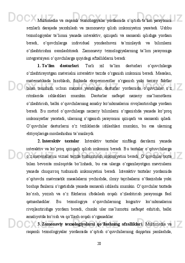 Multimedia   va   raqamli   texnologiyalar   yordamida   o‘qitish   ta’lim   jarayonini
sezilarli   darajada   yaxshilash   va   zamonaviy   qilish   imkoniyatini   yaratadi.   Ushbu
texnologiyalar   ta’limni   yanada   interaktiv,   qiziqarli   va   samarali   qilishga   yordam
beradi,   o‘quvchilarga   individual   yondashuvni   ta’minlaydi   va   bilimlarni
o‘zlashtirishni   osonlashtiradi.   Zamonaviy   texnologiyalarning   ta’lim   jarayoniga
integratsiyasi o‘quvchilarga quyidagi afzalliklarni beradi:
1. Ta’lim   dasturlari .   Turli   xil   ta’lim   dasturlari   o‘quvchilarga
o‘zlashtirayotgan materialni interaktiv tarzda o‘rganish imkonini beradi. Masalan,
matematikada   hisoblash,   fizikada   eksperimentlar   o‘rganish   yoki   tarixiy   faktlar
bilan   tanishish   uchun   maxsus   yaratilgan   dasturlar   yordamida   o‘quvchilar   o‘z
ritmlarida   ishlashlari   mumkin.   Dasturlar   nafaqat   nazariy   ma’lumotlarni
o‘zlashtirish, balki o‘quvchilarning amaliy ko‘nikmalarini rivojlantirishga yordam
beradi.   Bu   metod   o‘quvchilarga   nazariy   bilimlarni   o‘rganishda   yanada   ko‘proq
imkoniyatlar   yaratadi,   ularning   o‘rganish   jarayonini   qiziqarli   va   samarali   qiladi.
O‘quvchilar   dasturlarni   o‘z   tezliklarida   ishlashlari   mumkin,   bu   esa   ularning
ehtiyojlariga moslashishni ta’minlaydi.
2. Interaktiv   taxtalar .   Interaktiv   taxtalar   sinfdagi   darslarni   yanada
interaktiv   va   ko‘proq   qiziqarli   qilish   imkonini   beradi.   Bu   taxtalar   o‘qituvchilarga
o‘z materiallarini vizual tarzda tushuntirish imkoniyatini beradi. O‘quvchilar taxta
bilan   bevosita   muloqotda   bo‘lishadi,   bu   esa   ularga   o‘rganilayotgan   mavzularni
yanada   chuqurroq   tushunish   imkoniyatini   beradi.   Interaktiv   taxtalar   yordamida
o‘qituvchi   matematik   masalalarni   yechishda,   ilmiy   tajribalarni   o‘tkazishda   yoki
boshqa fanlarni o‘rgatishda yanada samarali ishlashi mumkin. O‘quvchilar taxtada
ko‘rish,   yozish   va   o‘z   fikrlarini   ifodalash   orqali   o‘zlashtirish   jarayoniga   faol
qatnashadilar.   Bu   texnologiya   o‘quvchilarning   kognitiv   ko‘nikmalarini
rivojlantirishga   yordam   beradi,   chunki   ular   ma’lumotni   nafaqat   eshitish,   balki
amaliyotda ko‘rish va qo‘llash orqali o‘rganadilar.
3. Zamonaviy   texnologiyalarni   qo‘llashning   afzalliklari .   Multimedia   va
raqamli   texnologiyalar   yordamida   o‘qitish   o‘quvchilarning   diqqatini   jamlashda,
20 