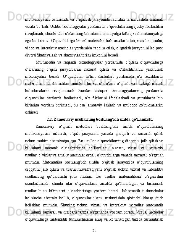 motivatsiyasini oshirishda va o‘rganish jarayonida faollikni ta’minlashda samarali
vosita bo‘ladi. Ushbu texnologiyalar yordamida o‘quvchilarning ijodiy fikrlashlari
rivojlanadi, chunki ular o‘zlarining bilimlarini amaliyotga tatbiq etish imkoniyatiga
ega bo‘lishadi. O‘quvchilarga bir xil materialni turli usullar bilan, masalan, audio,
video va interaktiv mashqlar yordamida taqdim etish, o‘rgatish jarayonini ko‘proq
diversifikatsiyalash va shaxsiylashtirish imkonini beradi. 
Multimedia   va   raqamli   texnologiyalar   yordamida   o‘qitish   o‘quvchilarga
o‘zlarining   o‘qish   jarayonlarini   nazorat   qilish   va   o‘zlashtirishni   yaxshilash
imkoniyatini   beradi.   O‘quvchilar   ta’lim   dasturlari   yordamida   o‘z   tezliklarida
materialni o‘zlashtirishlari mumkin, bu esa o‘z-o‘zini o‘qitish va mustaqil ishlash
ko‘nikmalarini   rivojlantiradi.   Bundan   tashqari,   texnologiyalarning   yordamida
o‘quvchilar   darslarda   faollashadi,   o‘z   fikrlarini   ifodalashadi   va   guruhlarda   bir-
birlariga   yordam   berishadi,   bu   esa   jamoaviy   ishlash   va   muloqot   ko‘nikmalarini
oshiradi.
2.2.  Zamonaviy usullarning boshlang‘ich sinfda qo‘llanilishi
Zamonaviy   o‘qitish   metodlari   boshlang‘ich   sinfda   o‘quvchilarning
motivatsiyasini   oshirish,   o‘qish   jarayonini   yanada   qiziqarli   va   samarali   qilish
uchun muhim ahamiyatga ega. Bu usullar o‘quvchilarning diqqatini jalb qilish va
bilimlarni   samarali   o‘zlashtirishda   qo‘llaniladi.   Asosan,   vizual   va   interaktiv
usullar, o‘yinlar va amaliy mashqlar orqali o‘quvchilarga yanada samarali o‘rgatish
mumkin.   Matematika   boshlang‘ich   sinfda   o‘qitish   jarayonida   o‘quvchilarning
diqqatini   jalb   qilish   va   ularni   muvaffaqiyatli   o‘qitish   uchun   vizual   va   interaktiv
usullarning   qo‘llanilishi   juda   muhim.   Bu   usullar   matematikani   o‘rganishni
osonlashtiradi,   chunki   ular   o‘quvchilarni   amalda   qo‘llanadigan   va   tushunarli
usullar   bilan   bilimlarni   o‘zlashtirishga   yordam   beradi.   Matematik   tushunchalar
ko‘pincha   abstrakt   bo‘lib,   o‘quvchilar   ularni   tushunishda   qiyinchiliklarga   duch
kelishlari   mumkin.   Shuning   uchun,   vizual   va   interaktiv   metodlar   matematik
bilimlarni samarali va qiziqarli tarzda o‘rgatishda yordam beradi.   Vizual metodlar
o‘quvchilarga   matematik   tushunchalarni   aniq   va   ko‘rinadigan   tarzda   tushuntirish
21 