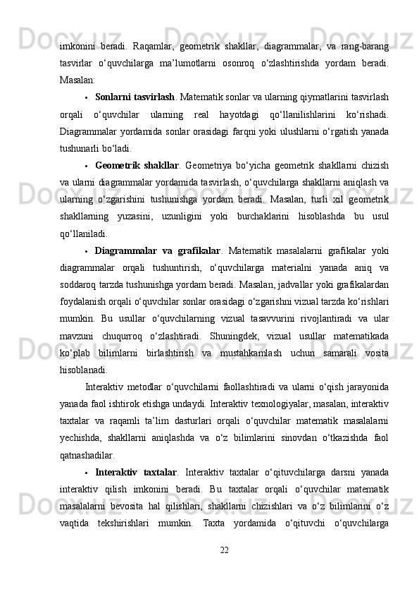 imkonini   beradi.   Raqamlar,   geometrik   shakllar,   diagrammalar,   va   rang-barang
tasvirlar   o‘quvchilarga   ma’lumotlarni   osonroq   o‘zlashtirishda   yordam   beradi.
Masalan:
 Sonlarni tasvirlash . Matematik sonlar va ularning qiymatlarini tasvirlash
orqali   o‘quvchilar   ularning   real   hayotdagi   qo‘llanilishlarini   ko‘rishadi.
Diagrammalar yordamida sonlar orasidagi  farqni yoki ulushlarni o‘rgatish yanada
tushunarli bo‘ladi.
 Geometrik   shakllar .   Geometriya   bo‘yicha   geometrik   shakllarni   chizish
va ularni diagrammalar yordamida tasvirlash, o‘quvchilarga shakllarni aniqlash va
ularning   o‘zgarishini   tushunishga   yordam   beradi.   Masalan,   turli   xil   geometrik
shakllarning   yuzasini,   uzunligini   yoki   burchaklarini   hisoblashda   bu   usul
qo‘llaniladi.
 Diagrammalar   va   grafikalar .   Matematik   masalalarni   grafikalar   yoki
diagrammalar   orqali   tushuntirish,   o‘quvchilarga   materialni   yanada   aniq   va
soddaroq tarzda tushunishga yordam beradi. Masalan, jadvallar yoki grafikalardan
foydalanish orqali o‘quvchilar sonlar orasidagi o‘zgarishni vizual tarzda ko‘rishlari
mumkin.   Bu   usullar   o‘quvchilarning   vizual   tasavvurini   rivojlantiradi   va   ular
mavzuni   chuqurroq   o‘zlashtiradi.   Shuningdek,   vizual   usullar   matematikada
ko‘plab   bilimlarni   birlashtirish   va   mustahkamlash   uchun   samarali   vosita
hisoblanadi.
Interaktiv   metodlar   o‘quvchilarni   faollashtiradi   va   ularni   o‘qish   jarayonida
yanada faol ishtirok etishga undaydi. Interaktiv texnologiyalar, masalan, interaktiv
taxtalar   va   raqamli   ta’lim   dasturlari   orqali   o‘quvchilar   matematik   masalalarni
yechishda,   shakllarni   aniqlashda   va   o‘z   bilimlarini   sinovdan   o‘tkazishda   faol
qatnashadilar.
 Interaktiv   taxtalar .   Interaktiv   taxtalar   o‘qituvchilarga   darsni   yanada
interaktiv   qilish   imkonini   beradi.   Bu   taxtalar   orqali   o‘quvchilar   matematik
masalalarni   bevosita   hal   qilishlari,   shakllarni   chizishlari   va   o‘z   bilimlarini   o‘z
vaqtida   tekshirishlari   mumkin.   Taxta   yordamida   o‘qituvchi   o‘quvchilarga
22 