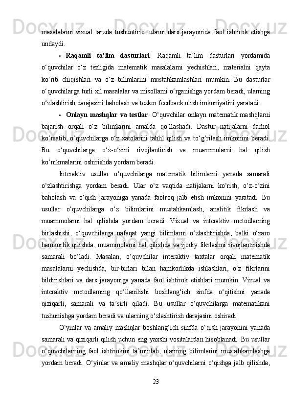masalalarni   vizual   tarzda   tushuntirib,   ularni   dars   jarayonida   faol   ishtirok   etishga
undaydi.
 Raqamli   ta’lim   dasturlari .   Raqamli   ta’lim   dasturlari   yordamida
o‘quvchilar   o‘z   tezligida   matematik   masalalarni   yechishlari,   materialni   qayta
ko‘rib   chiqishlari   va   o‘z   bilimlarini   mustahkamlashlari   mumkin.   Bu   dasturlar
o‘quvchilarga turli xil masalalar va misollarni o‘rganishga yordam beradi, ularning
o‘zlashtirish darajasini baholash va tezkor feedback olish imkoniyatini yaratadi.
 Onlayn mashqlar va testlar . O‘quvchilar  onlayn matematik mashqlarni
bajarish   orqali   o‘z   bilimlarini   amalda   qo‘llashadi.   Dastur   natijalarni   darhol
ko‘rsatib,  o‘quvchilarga  o‘z xatolarini  tahlil   qilish  va  to‘g‘rilash  imkonini   beradi.
Bu   o‘quvchilarga   o‘z-o‘zini   rivojlantirish   va   muammolarni   hal   qilish
ko‘nikmalarini oshirishda yordam beradi.
Interaktiv   usullar   o‘quvchilarga   matematik   bilimlarni   yanada   samarali
o‘zlashtirishga   yordam   beradi.   Ular   o‘z   vaqtida   natijalarni   ko‘rish,   o‘z-o‘zini
baholash   va   o‘qish   jarayoniga   yanada   faolroq   jalb   etish   imkonini   yaratadi.   Bu
usullar   o‘quvchilarga   o‘z   bilimlarini   mustahkamlash,   analitik   fikrlash   va
muammolarni   hal   qilishda   yordam   beradi.   Vizual   va   interaktiv   metodlarning
birlashishi,   o‘quvchilarga   nafaqat   yangi   bilimlarni   o‘zlashtirishda,   balki   o‘zaro
hamkorlik qilishda, muammolarni hal qilishda va ijodiy fikrlashni rivojlantirishda
samarali   bo‘ladi.   Masalan,   o‘quvchilar   interaktiv   taxtalar   orqali   matematik
masalalarni   yechishda,   bir-birlari   bilan   hamkorlikda   ishlashlari,   o‘z   fikrlarini
bildirishlari   va   dars   jarayoniga   yanada   faol   ishtirok   etishlari   mumkin.   Vizual   va
interaktiv   metodlarning   qo‘llanilishi   boshlang‘ich   sinfda   o‘qitishni   yanada
qiziqarli,   samarali   va   ta’sirli   qiladi.   Bu   usullar   o‘quvchilarga   matematikani
tushunishga yordam beradi va ularning o‘zlashtirish darajasini oshiradi.
O‘yinlar   va   amaliy   mashqlar   boshlang‘ich   sinfda   o‘qish   jarayonini   yanada
samarali va qiziqarli qilish uchun eng yaxshi  vositalardan hisoblanadi. Bu usullar
o‘quvchilarning   faol   ishtirokini   ta’minlab,   ularning   bilimlarini   mustahkamlashga
yordam  beradi. O‘yinlar va amaliy mashqlar  o‘quvchilarni  o‘qishga jalb qilishda,
23 