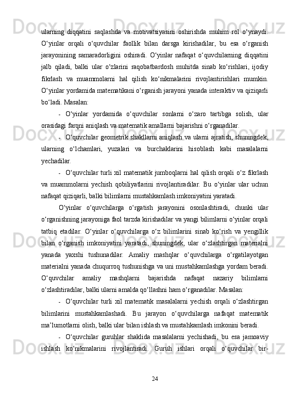 ularning   diqqatini   saqlashda   va   motivatsiyasini   oshirishda   muhim   rol   o‘ynaydi.
O‘yinlar   orqali   o‘quvchilar   faollik   bilan   darsga   kirishadilar,   bu   esa   o‘rganish
jarayonining   samaradorligini   oshiradi.   O‘yinlar   nafaqat   o‘quvchilarning   diqqatini
jalb   qiladi,   balki   ular   o‘zlarini   raqobatbardosh   muhitda   sinab   ko‘rishlari,   ijodiy
fikrlash   va   muammolarni   hal   qilish   ko‘nikmalarini   rivojlantirishlari   mumkin.
O‘yinlar yordamida matematikani o‘rganish jarayoni yanada interaktiv va qiziqarli
bo‘ladi.  Masalan:
 O‘yinlar   yordamida   o‘quvchilar   sonlarni   o‘zaro   tartibga   solish,   ular
orasidagi farqni aniqlash va matematik amallarni bajarishni o‘rganadilar.
 O‘quvchilar geometrik shakllarni aniqlash va ularni ajratish, shuningdek,
ularning   o‘lchamlari,   yuzalari   va   burchaklarini   hisoblash   kabi   masalalarni
yechadilar.
 O‘quvchilar  turli xil  matematik jumboqlarni hal qilish orqali o‘z fikrlash
va   muammolarni   yechish   qobiliyatlarini   rivojlantiradilar.   Bu   o‘yinlar   ular   uchun
nafaqat qiziqarli, balki bilimlarni mustahkamlash imkoniyatini yaratadi.
O‘yinlar   o‘quvchilarga   o‘rgatish   jarayonini   osonlashtiradi,   chunki   ular
o‘rganishning jarayoniga faol tarzda kirishadilar va yangi bilimlarni o‘yinlar orqali
tatbiq   etadilar.   O‘yinlar   o‘quvchilarga   o‘z   bilimlarini   sinab   ko‘rish   va   yengillik
bilan   o‘rganish   imkoniyatini   yaratadi,   shuningdek,   ular   o‘zlashtirgan   materialni
yanada   yaxshi   tushunadilar.   Amaliy   mashqlar   o‘quvchilarga   o‘rgatilayotgan
materialni yanada chuqurroq tushunishga va uni mustahkamlashga yordam beradi.
O‘quvchilar   amaliy   mashqlarni   bajarishda   nafaqat   nazariy   bilimlarni
o‘zlashtiradilar, balki ularni amalda qo‘llashni ham o‘rganadilar.  Masalan:
 O‘quvchilar   turli   xil   matematik   masalalarni   yechish   orqali   o‘zlashtirgan
bilimlarini   mustahkamlashadi.   Bu   jarayon   o‘quvchilarga   nafaqat   matematik
ma’lumotlarni olish, balki ular bilan ishlash va mustahkamlash imkonini beradi.
 O‘quvchilar   guruhlar   shaklida   masalalarni   yechishadi,   bu   esa   jamoaviy
ishlash   ko‘nikmalarini   rivojlantiradi.   Guruh   ishlari   orqali   o‘quvchilar   bir-
24 