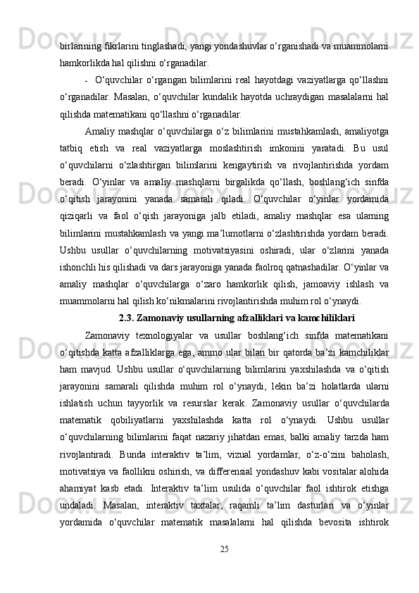 birlarining fikrlarini tinglashadi, yangi yondashuvlar o‘rganishadi va muammolarni
hamkorlikda hal qilishni o‘rganadilar.
 O‘quvchilar   o‘rgangan   bilimlarini   real   hayotdagi   vaziyatlarga   qo‘llashni
o‘rganadilar.   Masalan,   o‘quvchilar   kundalik   hayotda   uchraydigan   masalalarni   hal
qilishda matematikani qo‘llashni o‘rganadilar.
Amaliy   mashqlar   o‘quvchilarga   o‘z   bilimlarini   mustahkamlash,   amaliyotga
tatbiq   etish   va   real   vaziyatlarga   moslashtirish   imkonini   yaratadi.   Bu   usul
o‘quvchilarni   o‘zlashtirgan   bilimlarini   kengaytirish   va   rivojlantirishda   yordam
beradi.   O‘yinlar   va   amaliy   mashqlarni   birgalikda   qo‘llash,   boshlang‘ich   sinfda
o‘qitish   jarayonini   yanada   samarali   qiladi.   O‘quvchilar   o‘yinlar   yordamida
qiziqarli   va   faol   o‘qish   jarayoniga   jalb   etiladi,   amaliy   mashqlar   esa   ularning
bilimlarini mustahkamlash  va yangi ma’lumotlarni o‘zlashtirishda yordam beradi.
Ushbu   usullar   o‘quvchilarning   motivatsiyasini   oshiradi,   ular   o‘zlarini   yanada
ishonchli his qilishadi va dars jarayoniga yanada faolroq qatnashadilar. O‘yinlar va
amaliy   mashqlar   o‘quvchilarga   o‘zaro   hamkorlik   qilish,   jamoaviy   ishlash   va
muammolarni hal qilish ko‘nikmalarini rivojlantirishda muhim rol o‘ynaydi. 
2.3.   Zamonaviy usullarning afzalliklari va kamchiliklari
Zamonaviy   texnologiyalar   va   usullar   boshlang‘ich   sinfda   matematikani
o‘qitishda   katta   afzalliklarga   ega,   ammo  ular   bilan   bir   qatorda  ba’zi   kamchiliklar
ham   mavjud.   Ushbu   usullar   o‘quvchilarning   bilimlarini   yaxshilashda   va   o‘qitish
jarayonini   samarali   qilishda   muhim   rol   o‘ynaydi,   lekin   ba’zi   holatlarda   ularni
ishlatish   uchun   tayyorlik   va   resurslar   kerak.   Zamonaviy   usullar   o‘quvchilarda
matematik   qobiliyatlarni   yaxshilashda   katta   rol   o‘ynaydi.   Ushbu   usullar
o‘quvchilarning   bilimlarini   faqat   nazariy   jihatdan   emas,   balki   amaliy   tarzda   ham
rivojlantiradi.   Bunda   interaktiv   ta’lim,   vizual   yordamlar,   o‘z-o‘zini   baholash,
motivatsiya va faollikni oshirish, va differensial yondashuv kabi vositalar alohida
ahamiyat   kasb   etadi.   Interaktiv   ta’lim   usulida   o‘quvchilar   faol   ishtirok   etishga
undaladi.   Masalan,   interaktiv   taxtalar,   raqamli   ta’lim   dasturlari   va   o‘yinlar
yordamida   o‘quvchilar   matematik   masalalarni   hal   qilishda   bevosita   ishtirok
25 