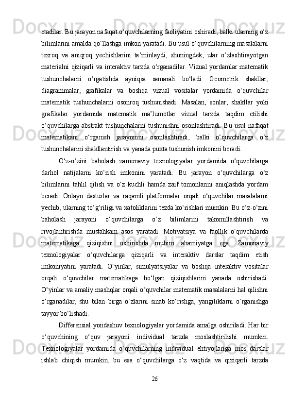 etadilar. Bu jarayon nafaqat o‘quvchilarning faoliyatini oshiradi, balki ularning o‘z
bilimlarini amalda qo‘llashga imkon yaratadi. Bu usul o‘quvchilarning masalalarni
tezroq   va   aniqroq   yechishlarini   ta’minlaydi,   shuningdek,   ular   o‘zlashtirayotgan
materialni qiziqarli va interaktiv tarzda o‘rganadilar. Vizual yordamlar matematik
tushunchalarni   o‘rgatishda   ayniqsa   samarali   bo‘ladi.   Geometrik   shakllar,
diagrammalar,   grafikalar   va   boshqa   vizual   vositalar   yordamida   o‘quvchilar
matematik   tushunchalarni   osonroq   tushunishadi.   Masalan,   sonlar,   shakllar   yoki
grafikalar   yordamida   matematik   ma’lumotlar   vizual   tarzda   taqdim   etilishi
o‘quvchilarga   abstrakt   tushunchalarni   tushunishni   osonlashtiradi.   Bu   usul   nafaqat
matematikani   o‘rganish   jarayonini   osonlashtiradi,   balki   o‘quvchilarga   o‘z
tushunchalarini shakllantirish va yanada puxta tushunish imkonini beradi.
O‘z-o‘zini   baholash   zamonaviy   texnologiyalar   yordamida   o‘quvchilarga
darhol   natijalarni   ko‘rish   imkonini   yaratadi.   Bu   jarayon   o‘quvchilarga   o‘z
bilimlarini   tahlil   qilish   va   o‘z   kuchli   hamda   zaif   tomonlarini   aniqlashda   yordam
beradi.   Onlayn   dasturlar   va   raqamli   platformalar   orqali   o‘quvchilar   masalalarni
yechib, ularning to‘g‘riligi va xatoliklarini tezda ko‘rishlari mumkin. Bu o‘z-o‘zini
baholash   jarayoni   o‘quvchilarga   o‘z   bilimlarini   takomillashtirish   va
rivojlantirishda   mustahkam   asos   yaratadi.   Motivatsiya   va   faollik   o‘quvchilarda
matematikaga   qiziqishni   oshirishda   muhim   ahamiyatga   ega.   Zamonaviy
texnologiyalar   o‘quvchilarga   qiziqarli   va   interaktiv   darslar   taqdim   etish
imkoniyatini   yaratadi.   O‘yinlar,   simulyatsiyalar   va   boshqa   interaktiv   vositalar
orqali   o‘quvchilar   matematikaga   bo‘lgan   qiziqishlarini   yanada   oshirishadi.
O‘yinlar va amaliy mashqlar orqali o‘quvchilar matematik masalalarni hal qilishni
o‘rganadilar,   shu   bilan   birga   o‘zlarini   sinab   ko‘rishga,   yangiliklarni   o‘rganishga
tayyor bo‘lishadi.
Differensial yondashuv texnologiyalar yordamida amalga oshiriladi. Har bir
o‘quvchining   o‘quv   jarayoni   individual   tarzda   moslashtirilishi   mumkin.
Texnologiyalar   yordamida   o‘quvchilarning   individual   ehtiyojlariga   mos   darslar
ishlab   chiqish   mumkin,   bu   esa   o‘quvchilarga   o‘z   vaqtida   va   qiziqarli   tarzda
26 