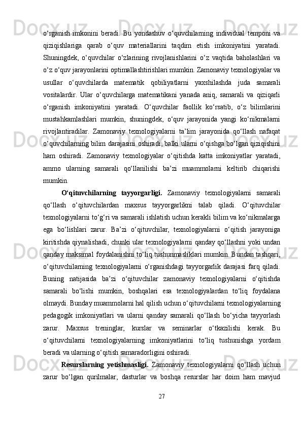 o‘rganish   imkonini   beradi.   Bu   yondashuv   o‘quvchilarning   individual   temponi   va
qiziqishlariga   qarab   o‘quv   materiallarini   taqdim   etish   imkoniyatini   yaratadi.
Shuningdek,   o‘quvchilar   o‘zlarining   rivojlanishlarini   o‘z   vaqtida   baholashlari   va
o‘z o‘quv jarayonlarini optimallashtirishlari mumkin. Zamonaviy texnologiyalar va
usullar   o‘quvchilarda   matematik   qobiliyatlarni   yaxshilashda   juda   samarali
vositalardir.   Ular   o‘quvchilarga   matematikani   yanada   aniq,   samarali   va   qiziqarli
o‘rganish   imkoniyatini   yaratadi.   O‘quvchilar   faollik   ko‘rsatib,   o‘z   bilimlarini
mustahkamlashlari   mumkin,   shuningdek,   o‘quv   jarayonida   yangi   ko‘nikmalarni
rivojlantiradilar.   Zamonaviy   texnologiyalarni   ta’lim   jarayonida   qo‘llash   nafaqat
o‘quvchilarning bilim darajasini oshiradi, balki ularni o‘qishga bo‘lgan qiziqishini
ham   oshiradi.   Zamonaviy   texnologiyalar   o‘qitishda   katta   imkoniyatlar   yaratadi,
ammo   ularning   samarali   qo‘llanilishi   ba’zi   muammolarni   keltirib   chiqarishi
mumkin.
O‘qituvchilarning   tayyorgarligi.   Zamonaviy   texnologiyalarni   samarali
qo‘llash   o‘qituvchilardan   maxsus   tayyorgarlikni   talab   qiladi.   O‘qituvchilar
texnologiyalarni to‘g‘ri va samarali ishlatish uchun kerakli bilim va ko‘nikmalarga
ega   bo‘lishlari   zarur.   Ba’zi   o‘qituvchilar,   texnologiyalarni   o‘qitish   jarayoniga
kiritishda qiynalishadi, chunki ular texnologiyalarni qanday qo‘llashni yoki undan
qanday maksimal foydalanishni to‘liq tushunmasliklari mumkin. Bundan tashqari,
o‘qituvchilarning   texnologiyalarni   o‘rganishdagi   tayyorgarlik   darajasi   farq   qiladi.
Buning   natijasida   ba’zi   o‘qituvchilar   zamonaviy   texnologiyalarni   o‘qitishda
samarali   bo‘lishi   mumkin,   boshqalari   esa   texnologiyalardan   to‘liq   foydalana
olmaydi. Bunday muammolarni hal qilish uchun o‘qituvchilarni texnologiyalarning
pedagogik   imkoniyatlari   va   ularni   qanday   samarali   qo‘llash   bo‘yicha   tayyorlash
zarur.   Maxsus   treninglar,   kurslar   va   seminarlar   o‘tkazilishi   kerak.   Bu
o‘qituvchilarni   texnologiyalarning   imkoniyatlarini   to‘liq   tushunishga   yordam
beradi va ularning o‘qitish samaradorligini oshiradi.
Resurslarning   yetishmasligi.   Zamonaviy   texnologiyalarni   qo‘llash   uchun
zarur   bo‘lgan   qurilmalar,   dasturlar   va   boshqa   resurslar   har   doim   ham   mavjud
27 