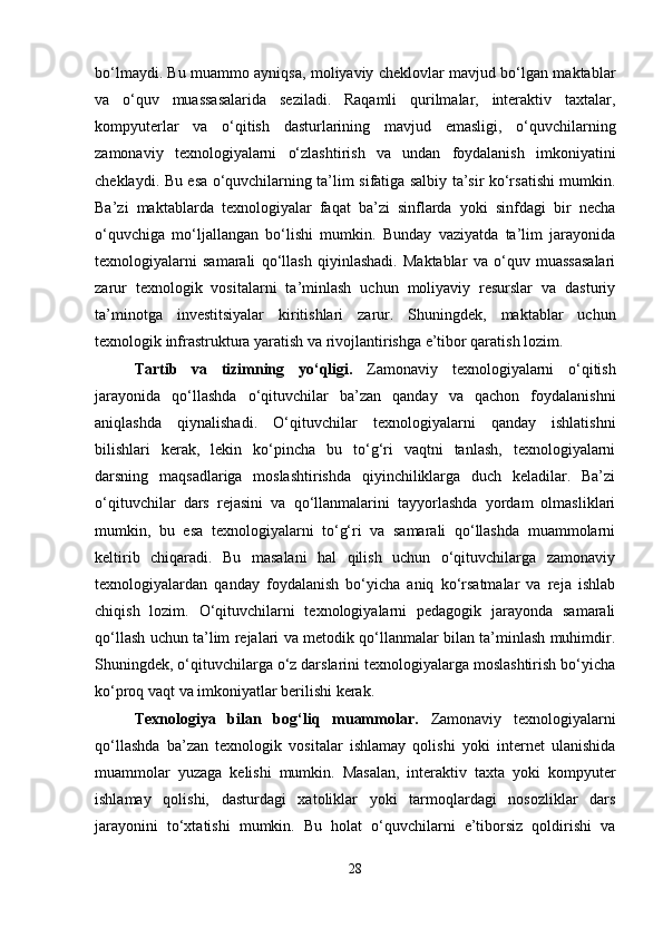 bo‘lmaydi. Bu muammo ayniqsa, moliyaviy cheklovlar mavjud bo‘lgan maktablar
va   o‘quv   muassasalarida   seziladi.   Raqamli   qurilmalar,   interaktiv   taxtalar,
kompyuterlar   va   o‘qitish   dasturlarining   mavjud   emasligi,   o‘quvchilarning
zamonaviy   texnologiyalarni   o‘zlashtirish   va   undan   foydalanish   imkoniyatini
cheklaydi. Bu esa o‘quvchilarning ta’lim sifatiga salbiy ta’sir ko‘rsatishi mumkin.
Ba’zi   maktablarda   texnologiyalar   faqat   ba’zi   sinflarda   yoki   sinfdagi   bir   necha
o‘quvchiga   mo‘ljallangan   bo‘lishi   mumkin.   Bunday   vaziyatda   ta’lim   jarayonida
texnologiyalarni   samarali   qo‘llash   qiyinlashadi.   Maktablar   va   o‘quv   muassasalari
zarur   texnologik   vositalarni   ta’minlash   uchun   moliyaviy   resurslar   va   dasturiy
ta’minotga   investitsiyalar   kiritishlari   zarur.   Shuningdek,   maktablar   uchun
texnologik infrastruktura yaratish va rivojlantirishga e’tibor qaratish lozim.
Tartib   va   tizimning   yo‘qligi.   Zamonaviy   texnologiyalarni   o‘qitish
jarayonida   qo‘llashda   o‘qituvchilar   ba’zan   qanday   va   qachon   foydalanishni
aniqlashda   qiynalishadi.   O‘qituvchilar   texnologiyalarni   qanday   ishlatishni
bilishlari   kerak,   lekin   ko‘pincha   bu   to‘g‘ri   vaqtni   tanlash,   texnologiyalarni
darsning   maqsadlariga   moslashtirishda   qiyinchiliklarga   duch   keladilar.   Ba’zi
o‘qituvchilar   dars   rejasini   va   qo‘llanmalarini   tayyorlashda   yordam   olmasliklari
mumkin,   bu   esa   texnologiyalarni   to‘g‘ri   va   samarali   qo‘llashda   muammolarni
keltirib   chiqaradi.   Bu   masalani   hal   qilish   uchun   o‘qituvchilarga   zamonaviy
texnologiyalardan   qanday   foydalanish   bo‘yicha   aniq   ko‘rsatmalar   va   reja   ishlab
chiqish   lozim.   O‘qituvchilarni   texnologiyalarni   pedagogik   jarayonda   samarali
qo‘llash uchun ta’lim rejalari va metodik qo‘llanmalar bilan ta’minlash muhimdir.
Shuningdek, o‘qituvchilarga o‘z darslarini texnologiyalarga moslashtirish bo‘yicha
ko‘proq vaqt va imkoniyatlar berilishi kerak.
Texnologiya   bilan   bog‘liq   muammolar.   Zamonaviy   texnologiyalarni
qo‘llashda   ba’zan   texnologik   vositalar   ishlamay   qolishi   yoki   internet   ulanishida
muammolar   yuzaga   kelishi   mumkin.   Masalan,   interaktiv   taxta   yoki   kompyuter
ishlamay   qolishi,   dasturdagi   xatoliklar   yoki   tarmoqlardagi   nosozliklar   dars
jarayonini   to‘xtatishi   mumkin.   Bu   holat   o‘quvchilarni   e’tiborsiz   qoldirishi   va
28 