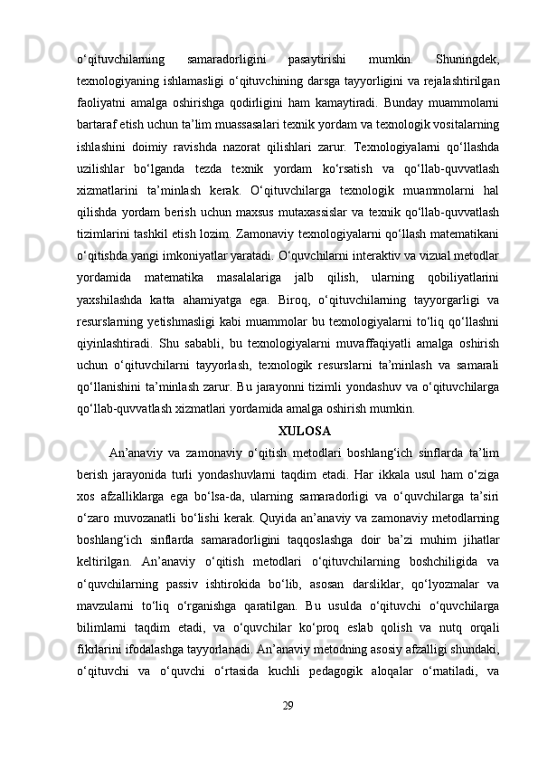 o‘qituvchilarning   samaradorligini   pasaytirishi   mumkin.   Shuningdek,
texnologiyaning ishlamasligi o‘qituvchining darsga tayyorligini va rejalashtirilgan
faoliyatni   amalga   oshirishga   qodirligini   ham   kamaytiradi.   Bunday   muammolarni
bartaraf etish uchun ta’lim muassasalari texnik yordam va texnologik vositalarning
ishlashini   doimiy   ravishda   nazorat   qilishlari   zarur.   Texnologiyalarni   qo‘llashda
uzilishlar   bo‘lganda   tezda   texnik   yordam   ko‘rsatish   va   qo‘llab-quvvatlash
xizmatlarini   ta’minlash   kerak.   O‘qituvchilarga   texnologik   muammolarni   hal
qilishda   yordam   berish   uchun   maxsus   mutaxassislar   va   texnik   qo‘llab-quvvatlash
tizimlarini tashkil etish lozim. Zamonaviy texnologiyalarni qo‘llash matematikani
o‘qitishda yangi imkoniyatlar yaratadi. O‘quvchilarni interaktiv va vizual metodlar
yordamida   matematika   masalalariga   jalb   qilish,   ularning   qobiliyatlarini
yaxshilashda   katta   ahamiyatga   ega.   Biroq,   o‘qituvchilarning   tayyorgarligi   va
resurslarning   yetishmasligi   kabi   muammolar   bu   texnologiyalarni   to‘liq   qo‘llashni
qiyinlashtiradi.   Shu   sababli,   bu   texnologiyalarni   muvaffaqiyatli   amalga   oshirish
uchun   o‘qituvchilarni   tayyorlash,   texnologik   resurslarni   ta’minlash   va   samarali
qo‘llanishini   ta’minlash   zarur.   Bu   jarayonni   tizimli   yondashuv   va   o‘qituvchilarga
qo‘llab-quvvatlash xizmatlari yordamida amalga oshirish mumkin. 
XULOSA
An’anaviy   va   zamonaviy   o‘qitish   metodlari   boshlang‘ich   sinflarda   ta’lim
berish   jarayonida   turli   yondashuvlarni   taqdim   etadi.   Har   ikkala   usul   ham   o‘ziga
xos   afzalliklarga   ega   bo‘lsa-da,   ularning   samaradorligi   va   o‘quvchilarga   ta’siri
o‘zaro  muvozanatli  bo‘lishi   kerak. Quyida  an’anaviy va  zamonaviy  metodlarning
boshlang‘ich   sinflarda   samaradorligini   taqqoslashga   doir   ba’zi   muhim   jihatlar
keltirilgan.   An’anaviy   o‘qitish   metodlari   o‘qituvchilarning   boshchiligida   va
o‘quvchilarning   passiv   ishtirokida   bo‘lib,   asosan   darsliklar,   qo‘lyozmalar   va
mavzularni   to‘liq   o‘rganishga   qaratilgan.   Bu   usulda   o‘qituvchi   o‘quvchilarga
bilimlarni   taqdim   etadi,   va   o‘quvchilar   ko‘proq   eslab   qolish   va   nutq   orqali
fikrlarini ifodalashga tayyorlanadi. An’anaviy metodning asosiy afzalligi shundaki,
o‘qituvchi   va   o‘quvchi   o‘rtasida   kuchli   pedagogik   aloqalar   o‘rnatiladi,   va
29 