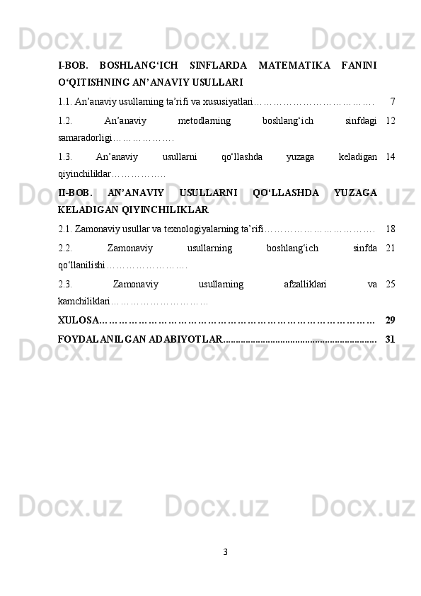 I-BOB.   BOSHLANG‘ICH   SINFLARDA   MATEMATIKA   FANINI
O QITISHNING ANʻ ’ ANAVIY USULLARI
1.1.   An’anaviy usullarning ta’rifi va xususiyatlari………………………………. 7
1.2.   An ’ anaviy   metodlarning   boshlang‘ich   sinfdagi
samaradorligi ………………. 12
1.3.   An’anaviy   usullarni   qo‘llashda   yuzaga   keladigan
qiyinchiliklar…………….. 14
II-BOB.   AN’ANAVIY   USULLARNI   QO‘LLASHDA   YUZAGA
KELADIGAN QIYINCHILIKLAR
2.1.  Zamonaviy usullar va texnologiyalarning ta ’ rifi ……………………………. 18
2.2.   Zamonaviy   usullarning   boshlang‘ich   sinfda
qo‘llanilishi ……………………. 21
2.3.   Zamonaviy   usullarning   afzalliklari   va
kamchiliklari………………………… 25
XULOSA………………………………………………………………………… 29
FOYDALANILGAN ADABIYOTLAR.............................................................. 31
3 