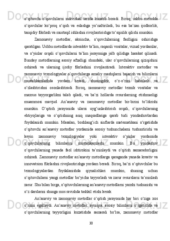 o‘qituvchi   o‘quvchilarni   individual   tarzda   kuzatib   boradi.   Biroq,   ushbu   metodda
o‘quvchilar   ko‘proq   o‘qish   va   eslashga   yo‘naltiriladi,   bu   esa   ba’zan   ijodkorlik,
tanqidiy fikrlash va mustaqil ishlashni rivojlantirishga to‘sqinlik qilishi mumkin.
Zamonaviy   metodlar,   aksincha,   o‘quvchilarning   faolligini   oshirishga
qaratilgan. Ushbu metodlarda interaktiv ta’lim, raqamli vositalar, vizual yordamlar,
va   o‘yinlar   orqali   o‘quvchilarni   ta’lim   jarayoniga   jalb   qilishga   harakat   qilinadi.
Bunday   metodlarning   asosiy   afzalligi   shundaki,   ular   o‘quvchilarning   qiziqishini
oshiradi   va   ularning   ijodiy   fikrlashini   rivojlantiradi.   Interaktiv   metodlar   va
zamonaviy  texnologiyalar   o‘quvchilarga  amaliy mashqlarni  bajarish  va  bilimlarni
mustahkamlashda   yordam   beradi,   shuningdek,   o‘z-o‘zini   baholash   va
o‘zlashtirishni   osonlashtiradi.   Biroq,   zamonaviy   metodlar   texnik   vositalar   va
maxsus   tayyorgarlikni   talab   qiladi,   va   ba’zi   hollarda   resurslarning   etishmasligi
muammosi   mavjud.   An’anaviy   va   zamonaviy   metodlar   bir-birini   to‘ldirishi
mumkin.   O‘qitish   jarayonida   ularni   uyg‘unlashtirish   orqali,   o‘quvchilarning
ehtiyojlariga   va   o‘qitishning   aniq   maqsadlariga   qarab   turli   yondashuvlardan
foydalanish   mumkin.   Masalan,   boshlang‘ich   sinflarda   matematikani   o‘rgatishda
o‘qituvchi   an’anaviy   metodlar   yordamida   asosiy   tushunchalarni   tushuntirishi   va
keyin   zamonaviy   texnologiyalar   yoki   interaktiv   o‘yinlar   yordamida
o‘quvchilarning   bilimlarini   mustahkamlashi   mumkin.   Bu   yondashuv
o‘quvchilarning   yanada   faol   ishtirokini   ta’minlaydi   va   o‘qitish   samaradorligini
oshiradi. Zamonaviy metodlar an’anaviy metodlarga qaraganda yanada kreativ va
innovatsion fikrlashni rivojlantirishga yordam beradi. Biroq, ba’zi o‘qituvchilar bu
texnologiyalardan   foydalanishda   qiynalishlari   mumkin,   shuning   uchun
o‘qituvchilarni yangi metodlar bo‘yicha tayyorlash va zarur resurslarni ta’minlash
zarur. Shu bilan birga, o‘qituvchilarning an’anaviy metodlarni yaxshi tushunishi va
o‘z darslarini shunga mos ravishda tashkil etishi kerak.
An’anaviy   va   zamonaviy   metodlar   o‘qitish   jarayonida   har   biri   o‘ziga   xos
o‘rinni   egallaydi.   An’anaviy   metodlar,   ayniqsa,   asosiy   bilimlarni   o‘rgatishda   va
o‘quvchilarning   tayyorligini   kuzatishda   samarali   bo‘lsa,   zamonaviy   metodlar
30 