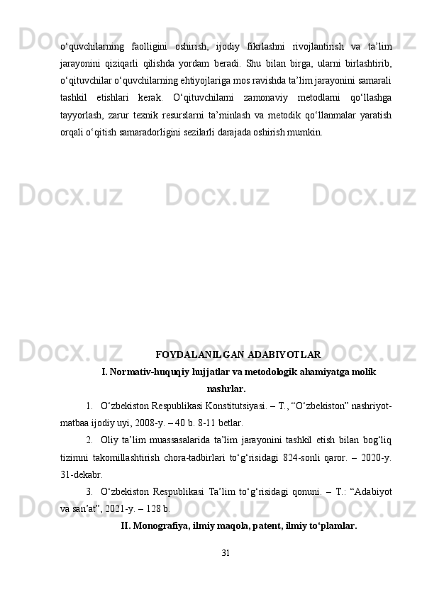 o‘quvchilarning   faolligini   oshirish,   ijodiy   fikrlashni   rivojlantirish   va   ta’lim
jarayonini   qiziqarli   qilishda   yordam   beradi.   Shu   bilan   birga,   ularni   birlashtirib,
o‘qituvchilar o‘quvchilarning ehtiyojlariga mos ravishda ta’lim jarayonini samarali
tashkil   etishlari   kerak.   O‘qituvchilarni   zamonaviy   metodlarni   qo‘llashga
tayyorlash,   zarur   texnik   resurslarni   ta’minlash   va   metodik   qo‘llanmalar   yaratish
orqali o‘qitish samaradorligini sezilarli darajada oshirish mumkin.
FOYDALANILGAN ADABIYOTLAR
I. Normativ-huquqiy hujjatlar va metodologik ahamiyatga molik
nashrlar.
1. O‘zbekiston Respublikasi Konstitutsiyasi. – T., “O‘zbekiston” nashriyot-
matbaa ijodiy uyi, 2008-y. – 40 b. 8-11 betlar.
2. Oliy   ta’lim   muassasalarida   ta’lim   jarayonini   tashkil   etish   bilan   bog‘liq
tizimni   takomillashtirish   chora-tadbirlari   to‘g‘risidagi   824-sonli   qaror.   –   2020-y.
31-dekabr.
3. O‘zbekiston   Respublikasi   Ta’lim   to‘g‘risidagi   qonuni.   –   T.:   “Adabiyot
va san’at”, 2021-y. – 128 b.
II. Monografiya, ilmiy maqola, patent, ilmiy to‘plamlar.
31 