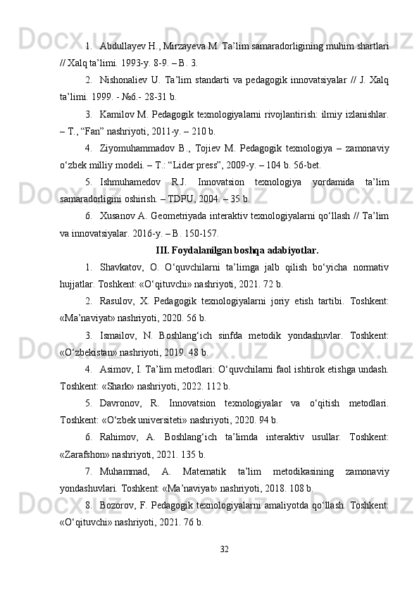 1. Abdullayev H., Mirzayeva M. Ta’lim samaradorligining muhim shartlari
// Xalq ta’limi.  1993-y. 8-9. – B. 3.
2. Nishonaliev   U.   Ta’lim   standarti   va   pedagogik   innovatsiyalar   //   J.   Xalq
ta’limi.  1999. - №6.- 28-31 b.
3. Kamilov M. Pedagogik texnologiyalarni rivojlantirish: ilmiy izlanishlar.
– T., “Fan” nashriyoti, 2011-y. – 210 b.
4. Ziyomuhammadov   B.,   Tojiev   M.   Pedagogik   texnologiya   –   zamonaviy
o‘zbek milliy modeli. – T.: “Lider press”, 2009-y. – 104 b. 56-bet.
5. Ishmuhamedov   R.J.   Innovatsion   texnologiya   yordamida   ta’lim
samaradorligini oshirish. – TDPU, 2004. – 35 b.
6. Xusanov A. Geometriyada interaktiv texnologiyalarni qo‘llash // Ta’lim
va innovatsiyalar.  2016-y. – B. 150-157.
III. Foydalanilgan boshqa adabiyotlar.
1. Shavkatov,   O.   O‘quvchilarni   ta’limga   jalb   qilish   bo‘yicha   normativ
hujjatlar. Toshkent: «O‘qituvchi» nashriyoti, 2021. 72 b.
2. Rasulov,   X.   Pedagogik   texnologiyalarni   joriy   etish   tartibi.   Toshkent:
«Ma’naviyat» nashriyoti, 2020. 56 b.
3. Ismailov,   N.   Boshlang‘ich   sinfda   metodik   yondashuvlar.   Toshkent:
«O‘zbekistan» nashriyoti, 2019. 48 b.
4. Asimov, I. Ta’lim metodlari: O‘quvchilarni faol ishtirok etishga undash.
Toshkent: «Shark» nashriyoti, 2022. 112 b.
5. Davronov,   R.   Innovatsion   texnologiyalar   va   o‘qitish   metodlari.
Toshkent: «O‘zbek universiteti» nashriyoti, 2020. 94 b.
6. Rahimov,   A.   Boshlang‘ich   ta’limda   interaktiv   usullar.   Toshkent:
«Zarafshon» nashriyoti, 2021. 135 b.
7. Muhammad,   A.   Matematik   ta’lim   metodikasining   zamonaviy
yondashuvlari.  Toshkent: «Ma’naviyat» nashriyoti, 2018. 108 b.
8. Bozorov,  F.   Pedagogik  texnologiyalarni   amaliyotda  qo‘llash.   Toshkent:
«O‘qituvchi» nashriyoti, 2021. 76 b.
32 