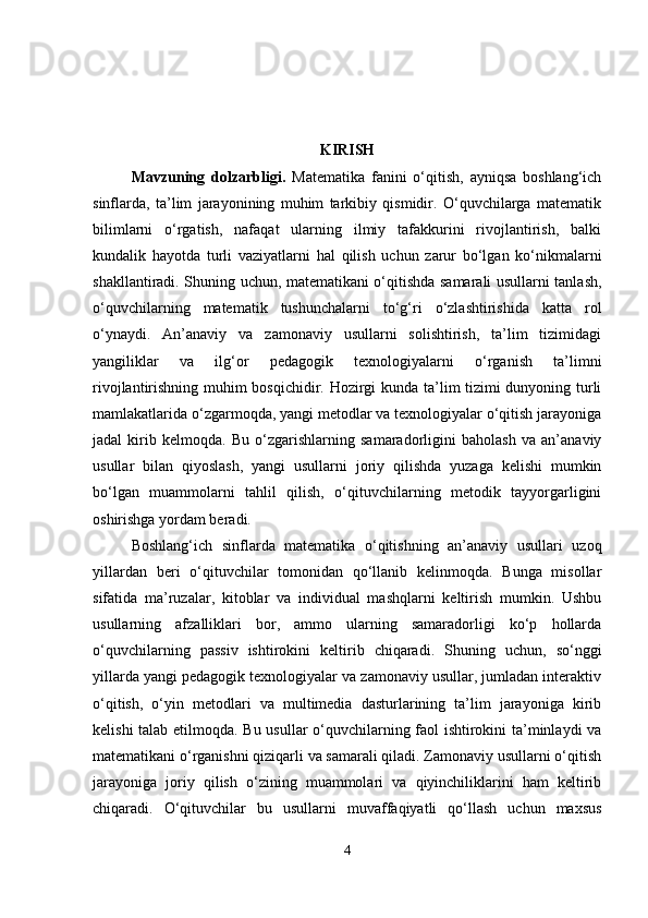 KIRISH
Mavzuning   dolzarbligi .   Matematika   fanini   o‘qitish,   ayniqsa   boshlang‘ich
sinflarda,   ta’lim   jarayonining   muhim   tarkibiy   qismidir.   O‘quvchilarga   matematik
bilimlarni   o‘rgatish,   nafaqat   ularning   ilmiy   tafakkurini   rivojlantirish,   balki
kundalik   hayotda   turli   vaziyatlarni   hal   qilish   uchun   zarur   bo‘lgan   ko‘nikmalarni
shakllantiradi. Shuning uchun, matematikani o‘qitishda samarali usullarni tanlash,
o‘quvchilarning   matematik   tushunchalarni   to‘g‘ri   o‘zlashtirishida   katta   rol
o‘ynaydi.   An’anaviy   va   zamonaviy   usullarni   solishtirish,   ta’lim   tizimidagi
yangiliklar   va   ilg‘or   pedagogik   texnologiyalarni   o‘rganish   ta’limni
rivojlantirishning muhim bosqichidir. Hozirgi kunda ta’lim tizimi dunyoning turli
mamlakatlarida o‘zgarmoqda, yangi metodlar va texnologiyalar o‘qitish jarayoniga
jadal   kirib   kelmoqda.   Bu   o‘zgarishlarning   samaradorligini   baholash   va   an’anaviy
usullar   bilan   qiyoslash,   yangi   usullarni   joriy   qilishda   yuzaga   kelishi   mumkin
bo‘lgan   muammolarni   tahlil   qilish,   o‘qituvchilarning   metodik   tayyorgarligini
oshirishga yordam beradi.
Boshlang‘ich   sinflarda   matematika   o‘qitishning   an’anaviy   usullari   uzoq
yillardan   beri   o‘qituvchilar   tomonidan   qo‘llanib   kelinmoqda.   Bunga   misollar
sifatida   ma’ruzalar,   kitoblar   va   individual   mashqlarni   keltirish   mumkin.   Ushbu
usullarning   afzalliklari   bor,   ammo   ularning   samaradorligi   ko‘p   hollarda
o‘quvchilarning   passiv   ishtirokini   keltirib   chiqaradi.   Shuning   uchun,   so‘nggi
yillarda yangi pedagogik texnologiyalar va zamonaviy usullar, jumladan interaktiv
o‘qitish,   o‘yin   metodlari   va   multimedia   dasturlarining   ta’lim   jarayoniga   kirib
kelishi talab etilmoqda. Bu usullar o‘quvchilarning faol ishtirokini ta’minlaydi va
matematikani o‘rganishni qiziqarli va samarali qiladi. Zamonaviy usullarni o‘qitish
jarayoniga   joriy   qilish   o‘zining   muammolari   va   qiyinchiliklarini   ham   keltirib
chiqaradi.   O‘qituvchilar   bu   usullarni   muvaffaqiyatli   qo‘llash   uchun   maxsus
4 