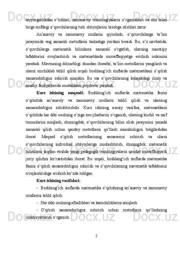tayyorgarlikdan   o‘tishlari,   zamonaviy   texnologiyalarni   o‘rganishlari   va   shu   bilan
birga sinfdagi o‘quvchilarning turli ehtiyojlarini hisobga olishlari zarur.
An’anaviy   va   zamonaviy   usullarni   qiyoslash,   o‘qituvchilarga   ta’lim
jarayonida   eng   samarali   metodlarni   tanlashga   yordam   beradi.   Bu,   o‘z   navbatida,
o‘quvchilarga   matematik   bilimlarni   samarali   o‘rgatish,   ularning   mantiqiy
tafakkurini   rivojlantirish   va   matematikada   muvaffaqiyatga   erishish   imkonini
yaratadi. Mavzuning dolzarbligi shundan iboratki, ta’lim metodlarini yangilash va
ularni   sinchiklab   tahlil   qilish   orqali   boshlang‘ich   sinflarda   matematikani   o‘qitish
samaradorligini   oshirish   mumkin.   Bu   esa   o‘quvchilarning   kelajakdagi   ilmiy   va
amaliy faoliyatlarida mustahkam poydevor yaratadi.
Kurs   ishining   maqsadi.   Boshlang‘ich   sinflarda   matematika   fanini
o‘qitishda   an’anaviy   va   zamonaviy   usullarni   tahlil   qilish   va   ularning
samaradorligini   solishtirishdir.   Kurs   ishining   asosiy   vazifasi,   matematikani
o‘qitishda har ikki usulning o‘ziga xos jihatlarini o‘rganish, ularning kuchli va zaif
tomonlarini   aniqlash,   shuningdek,   o‘quvchilarning   bilim   olish   jarayonini   yanada
samarali   qilish   uchun   qanday   metodlarni   qo‘llash   mumkinligini   belgilashdan
iborat.   Maqsad   o‘qitish   metodlarining   samarasini   oshirish   va   ularni
o‘quvchilarning   individual   ehtiyojlariga   moslashtirish,   shuningdek,   matematik
bilimlarni taqdim etishda yangi pedagogik texnologiyalarni qanday muvaffaqiyatli
joriy   qilishni   ko‘rsatishdan   iborat.   Bu   orqali,   boshlang‘ich   sinflarda   matematika
fanini   o‘qitish   samaradorligini   oshirish   va   o‘quvchilarning   matematik   tafakkurini
rivojlantirishga erishish ko‘zda tutilgan.
Kurs ishining vazifalari:
 Boshlang‘ich   sinflarda   matematika   o‘qitishning   an’anaviy   va   zamonaviy
usullarini tahlil qilish.
 Har ikki usulning afzalliklari va kamchiliklarini aniqlash.
 O‘qitish   samaradorligini   oshirish   uchun   metodlarni   qo‘llashning
imkoniyatlarini o‘rganish.
5 