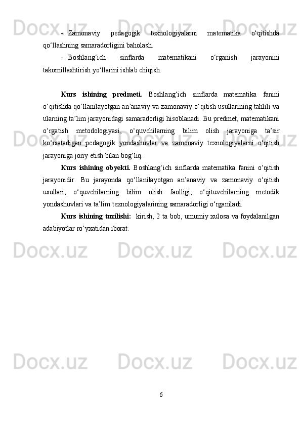  Zamonaviy   pedagogik   texnologiyalarni   matematika   o‘qitishda
qo‘llashning samaradorligini baholash.
 Boshlang‘ich   sinflarda   matematikani   o‘rganish   jarayonini
takomillashtirish yo‘llarini ishlab chiqish.
Kurs   ishining   predmeti.   Boshlang‘ich   sinflarda   matematika   fanini
o‘qitishda qo‘llanilayotgan an’anaviy va zamonaviy o‘qitish usullarining tahlili va
ularning ta’lim jarayonidagi samaradorligi hisoblanadi. Bu predmet, matematikani
o‘rgatish   metodologiyasi,   o‘quvchilarning   bilim   olish   jarayoniga   ta’sir
ko‘rsatadigan   pedagogik   yondashuvlar   va   zamonaviy   texnologiyalarni   o‘qitish
jarayoniga joriy etish bilan bog‘liq.
Kurs   ishining   obyekti.   Boshlang‘ich   sinflarda   matematika   fanini   o‘qitish
jarayonidir.   Bu   jarayonda   qo‘llanilayotgan   an’anaviy   va   zamonaviy   o‘qitish
usullari,   o‘quvchilarning   bilim   olish   faolligi,   o‘qituvchilarning   metodik
yondashuvlari va ta’lim texnologiyalarining samaradorligi o‘rganiladi.
Kurs ishining tuzilishi:    kirish, 2 ta bob, umumiy xulosa va foydalanilgan
adabiyotlar ro‘yxatidan iborat.
6 