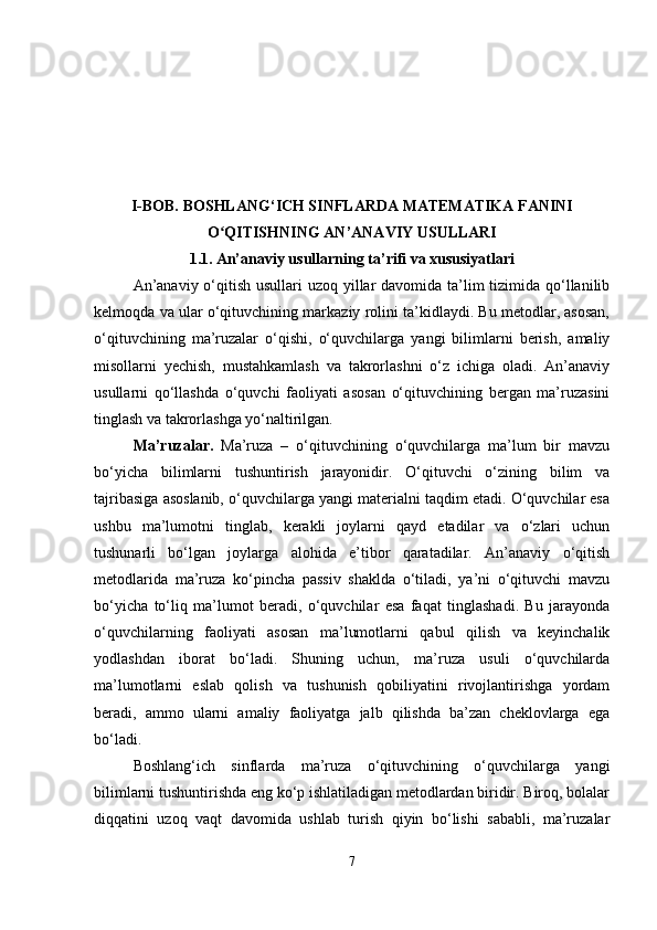 I-BOB.  BOSHLANG‘ICH SINFLARDA MATEMATIKA FANINI
O QITISHNING ANʻ ’ ANAVIY USULLARI
1.1.   An’anaviy usullarning ta’rifi va xususiyatlari
An’anaviy o‘qitish usullari uzoq yillar  davomida ta’lim tizimida qo‘llanilib
kelmoqda va ular o‘qituvchining markaziy rolini ta’kidlaydi. Bu metodlar, asosan,
o‘qituvchining   ma’ruzalar   o‘qishi,   o‘quvchilarga   yangi   bilimlarni   berish,   amaliy
misollarni   yechish,   mustahkamlash   va   takrorlashni   o‘z   ichiga   oladi.   An’anaviy
usullarni   qo‘llashda   o‘quvchi   faoliyati   asosan   o‘qituvchining   bergan   ma’ruzasini
tinglash va takrorlashga yo‘naltirilgan.
Ma’ruzalar.   Ma’ruza   –   o‘qituvchining   o‘quvchilarga   ma’lum   bir   mavzu
bo‘yicha   bilimlarni   tushuntirish   jarayonidir.   O‘qituvchi   o‘zining   bilim   va
tajribasiga asoslanib, o‘quvchilarga yangi materialni taqdim etadi. O‘quvchilar esa
ushbu   ma’lumotni   tinglab,   kerakli   joylarni   qayd   etadilar   va   o‘zlari   uchun
tushunarli   bo‘lgan   joylarga   alohida   e’tibor   qaratadilar.   An’anaviy   o‘qitish
metodlarida   ma’ruza   ko‘pincha   passiv   shaklda   o‘tiladi,   ya’ni   o‘qituvchi   mavzu
bo‘yicha   to‘liq   ma’lumot   beradi,   o‘quvchilar   esa   faqat   tinglashadi.   Bu   jarayonda
o‘quvchilarning   faoliyati   asosan   ma’lumotlarni   qabul   qilish   va   keyinchalik
yodlashdan   iborat   bo‘ladi.   Shuning   uchun,   ma’ruza   usuli   o‘quvchilarda
ma’lumotlarni   eslab   qolish   va   tushunish   qobiliyatini   rivojlantirishga   yordam
beradi,   ammo   ularni   amaliy   faoliyatga   jalb   qilishda   ba’zan   cheklovlarga   ega
bo‘ladi.
Boshlang‘ich   sinflarda   ma’ruza   o‘qituvchining   o‘quvchilarga   yangi
bilimlarni tushuntirishda eng ko‘p ishlatiladigan metodlardan biridir. Biroq, bolalar
diqqatini   uzoq   vaqt   davomida   ushlab   turish   qiyin   bo‘lishi   sababli,   ma’ruzalar
7 
