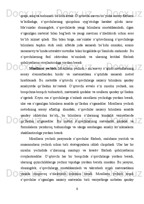qisqa, aniq va tushunarli bo‘lishi kerak. O‘qituvchi mavzu bo‘yicha asosiy fikrlarni
ta’kidlashga,   o‘quvchilarning   qiziqishini   uyg‘otishga   harakat   qilishi   zarur.
Ma’ruzalar   shuningdek,   o‘quvchilarda   yangi   bilimlarni   mustahkamlash,   ilgari
o‘rganilgan   material   bilan   bog‘lash   va   yangi   mavzuni   o‘zlashtirish   uchun   asos
bo‘lib   xizmat   qiladi.   Shu   bilan   birga,   ma’ruzalar   o‘qituvchining   o‘quvchilarga
bilimlarni   taqdim   etish   usuli   sifatida   juda   samarali   bo‘lishi   mumkin,   ammo
zamonaviy ta’limda interaktiv metodlar bilan birgalikda qo‘llanilishi muhimdir.  Bu
o‘quvchilarning   faol   ishtirokini   ta’minlash   va   ularning   kritikal   fikrlash
qobiliyatlarini rivojlantirishga yordam beradi.
Misollarni   yechish.   Misollarni   yechish   –   an’anaviy   o‘qitish   metodlarining
asosiy   elementlaridan   biridir   va   matematikani   o‘qitishda   samarali   metod
hisoblanadi.   Bu   metodda   o‘qituvchi   o‘quvchilarga   nazariy   bilimlarni   qanday
amaliyotda   qo‘llashni   ko‘rsatadi.   O‘qituvchi   avvalo   o‘zi   misolni   yechadi,   uni
bosqichma-bosqich tushuntirib, matematik qoidalar va usullarni qanday qo‘llashni
o‘rgatadi.  Keyin  esa  o‘quvchilarga   o‘xshash  misollarni  yechishga  yordam   beradi,
ular  esa o‘rganilgan bilimlarni  amalda qo‘llashni  o‘rganadilar. Misollarni  yechish
metodining   asosiy   afzalligi   shundaki,   o‘quvchilar   nazariy   bilimlarni   amalda
qanday   ishlatishni   ko‘rib,   bu   bilimlarni   o‘zlarining   kundalik   vaziyatlarida
qo‘llashni   o‘rganadilar.   Bu   metod   o‘quvchilarning   matematik   qoidalar   va
formulalarni   yaxshiroq   tushunishiga   va   ularga   asoslangan   amaliy   ko‘nikmalarni
shakllantirishga yordam beradi.
Misollarni   yechish   jarayonida   o‘quvchilar   fikrlash,   mulohaza   yuritish   va
muammolarni   yechish   uchun   turli   strategiyalarni   ishlab   chiqishadi.   Ular   har   bir
misolni   yechishda   o‘zlarining   mantiqiy   va   kreativ   fikrlash   qobiliyatlarini
rivojlantiradilar.   O‘qituvchi   har   bir   bosqichda   o‘quvchilarga   yordam   beradi,
ularning   qiyinchiliklariga   yechim   topishga   yordam   berishi   mumkin.   Bu   jarayon,
shuningdek,   o‘quvchilarga   mustahkamlash   va   takrorlash   orqali   matematikani
yanada   chuqurroq   o‘zlashtirish   imkonini   beradi.   Misollarni   yechish   orqali
o‘quvchilar   o‘rganilgan   nazariy   materialni   turli   vaziyatlarga   nisbatan   qanday
8 