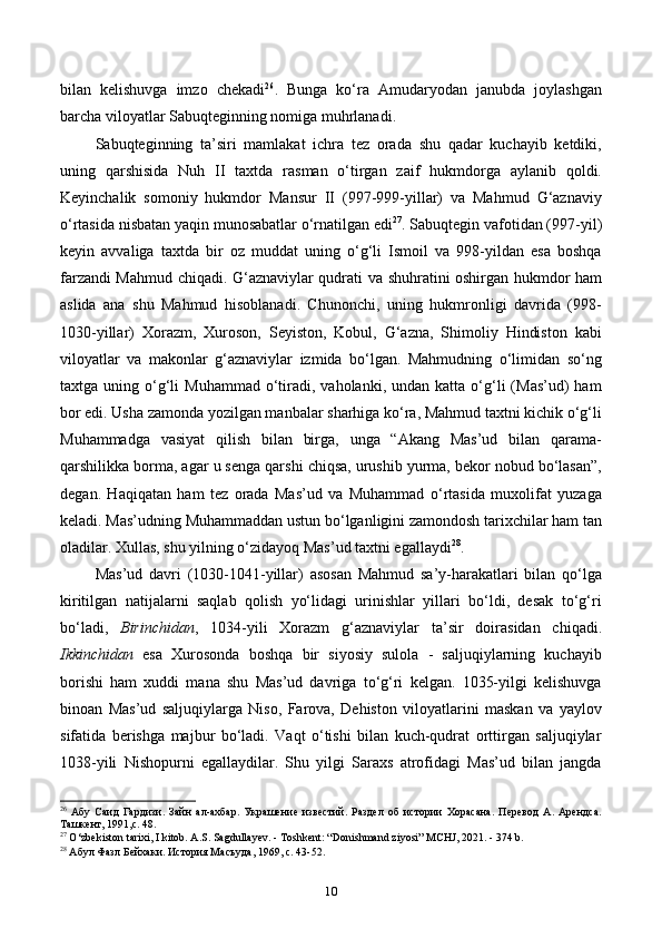 bilan   kelishuvga   imzo   chekadi 26
.   Bunga   ko‘ra   Amudaryodan   janubda   joylashgan
barcha viloyatlar Sabuqteginning nomiga muhrlanadi.
Sabuqteginning   ta’siri   mamlakat   ichra   tez   orada   shu   qadar   kuchayib   ketdiki,
uning   qarshisida   Nuh   II   taxtda   rasman   o‘tirgan   zaif   hukmdorga   aylanib   qoldi.
Keyinchalik   somoniy   hukmdor   Mansur   II   (997-999-yillar)   va   Mahmud   G‘aznaviy
o‘rtasida nisbatan yaqin munosabatlar о‘rnatilgan edi 27
. Sabuqtegin vafotidan (997-yil)
keyin   avvaliga   taxtda   bir   oz   muddat   uning   o‘g‘li   Ismoil   va   998-yildan   esa   boshqa
farzandi Mahmud chiqadi. G‘aznaviylar qudrati va shuhratini oshirgan hukmdor ham
aslida   ana   shu   Mahmud   hisoblanadi.   Chunonchi,   uning   hukmronligi   davrida   (998-
1030-yillar)   Xorazm,   Xuroson,   Seyiston,   Kobul,   G‘azna,   Shimoliy   Hindiston   kabi
viloyatlar   va   makonlar   g‘aznaviylar   izmida   bo‘lgan.   Mahmudning   o‘limidan   so‘ng
taxtga  uning  o‘g‘li   Muhammad   o‘tiradi,  vaholanki,  undan  katta  o‘g‘li  (Mas’ud)  ham
bor edi. Usha zamonda yozilgan manbalar sharhiga ko‘ra, Mahmud taxtni kichik o‘g‘li
Muhammadga   vasiyat   qilish   bilan   birga,   unga   “Akang   Mas’ud   bilan   qarama-
qarshilikka borma, agar u senga qarshi chiqsa, urushib yurma, bekor nobud bo‘lasan”,
degan.   Haqiqatan   ham   tez   orada   Mas’ud   va   Muhammad   o‘rtasida   muxolifat   yuzaga
keladi. Mas’udning Muhammaddan ustun bo‘lganligini zamondosh tarixchilar ham tan
oladilar. Xullas, shu yilning o‘zidayoq Mas’ud taxtni egallaydi 28
.
Mas’ud   davri   (1030-1041-yillar)   asosan   Mahmud   sa’y-harakatlari   bilan   qo‘lga
kiritilgan   natijalarni   saqlab   qolish   yo‘lidagi   urinishlar   yillari   bo‘ldi,   desak   to‘g‘ri
bo‘ladi,   Birinchidan ,   1034-yili   Xorazm   g‘aznaviylar   ta’sir   doirasidan   chiqadi.
Ikkinchidan   esa   Xurosonda   boshqa   bir   siyosiy   sulola   -   saljuqiylarning   kuchayib
borishi   ham   xuddi   mana   shu   Mas’ud   davriga   to‘g‘ri   kelgan.   1035-yilgi   kelishuvga
binoan   Mas’ud   saljuqiylarga   Niso,   Farova,   Dehiston   viloyatlarini   maskan   va   yaylov
sifatida   berishga   majbur   bo‘ladi.   Vaqt   o‘tishi   bilan   kuch-qudrat   orttirgan   saljuqiylar
1038-yili   Nishopurni   egallaydilar.   Shu   yilgi   Saraxs   atrofidagi   Mas’ud   bilan   jangda
26
  Абу   Саид   Гардизи.   Зайн   ал-ахбар.   Украшение   известий.   Раздел   об   истории   Хорасана.   Перевод   А.   Арендса.
Ташкент, 1991,с. 48.
27
  O ‘ zbekiston   tarixi ,  I   kitob .  A.S. Sagdullayev. - Toshkent: “Donishmand ziyosi”  М CHJ, 2021. - 374 b.
28
 Абул Фазл Бейхаки. История Масъуда, 1969, с. 43-52.
10 