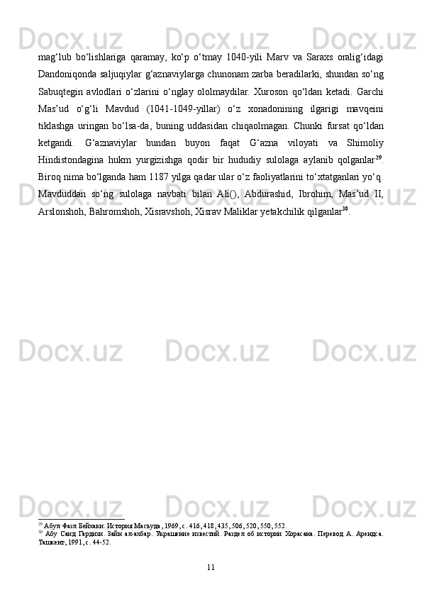 mag‘lub   bo‘lishlariga   qaramay,   ko‘p   o‘tmay   1040-yili   Marv   va   Saraxs   oralig‘idagi
Dandoniqonda saljuqiylar g‘aznaviylarga chunonam zarba beradilarki, shundan so‘ng
Sabuqtegin   avlodlari   o‘zlarini   o‘nglay   ololmaydilar.   Xuroson   qo‘ldan   ketadi.   Garchi
Mas’ud   o‘g‘li   Mavdud   (1041-1049-yillar)   o‘z   xonadonining   ilgarigi   mavqeini
tiklashga   uringan   bo‘lsa-da,   buning   uddasidan   chiqaolmagan.   Chunki   fursat   qo‘ldan
ketgandi.   G‘aznaviylar   bundan   buyon   faqat   G‘azna   viloyati   va   Shimoliy
Hindistondagina   hukm   yurgizishga   qodir   bir   hududiy   sulolaga   aylanib   qolganlar 29
.
Biroq nima bo‘lganda ham 1187 yilga qadar ular o‘z faoliyatlarini to‘xtatganlari yo‘q.
Mavduddan   so‘ng   sulolaga   navbati   bilan   Ali(),   Abdurashid,   Ibrohim,   Mas’ud   ІI,
Arslonshoh, Bahromshoh, Xisravshoh, Xisrav Maliklar yetakchilik qilganlar 30
.
29
 Абул Фазл Бейхаки. История Масъуда, 1969,  c . 416, 418, 435, 506, 520, 550, 552.
30
  Абу   Саид   Гардизи.   Зайн   ал-ахбар.   Украшение   известий.   Раздел   об   истории   Хорасана.   Перевод   А.   Арендса.
Ташкент, 1991,  c . 44-52.
11 