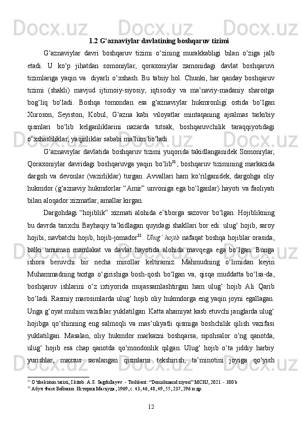 1.2 G‘aznaviylar davlatining boshqaruv tizimi
G‘aznaviylar   davri   boshqaruv   tizimi   o‘zining   murakkabligi   bilan   o‘ziga   jalb
etadi.   U   ko‘p   jihatdan   somoniylar,   qoraxoniylar   zamonidagi   davlat   boshqaruvi
tizimlariga   yaqin   va     diyarli   o‘xshash.   Bu   tabiiy   hol.   Chunki,   har   qanday   boshqaruv
tizimi   (shakli)   mavjud   ijtimoiy-siyosiy,   iqtisodiy   va   ma’naviy-madaniy   sharoitga
bog‘liq   bo‘ladi.   Boshqa   tomondan   esa   g‘aznaviylar   hukmronligi   ostida   bo‘lgan
Xuroson,   Seyiston,   Kobul,   G‘azna   kabi   viloyatlar   mintaqaning   ajralmas   tarkibiy
qismlari   bo‘lib   kelganliklarini   nazarda   tutsak,   boshqaruvchilik   taraqqiyotidagi
o‘xshashliklar, yaqinliklar sababi ma’lum bo‘ladi.
G‘aznaviylar   davlatida   boshqaruv   tizimi   yuqorida   takidlanganidek   Somoniylar,
Qoraxoniylar   davridagi   boshqaruvga   yaqin   bo‘lib 31
,   boshqaruv   tizimining   markazida
dargoh   va   devonlar   (vazirliklar)   turgan.   Avvallari   ham   ko‘rilganidek,   dargohga   oliy
hukmdor (g‘aznaviy hukmdorlar “Amir” unvoniga ega bo‘lganlar) hayoti va faoliyati
bilan aloqador xizmatlar, amallar kirgan.
Dargohdagi   “hojiblik”   xizmati   alohida   e’tiborga   sazovor   bo‘lgan.   Hojiblikning
bu davrda tarixchi Bayhaqiy ta’kidlagan quyidagi shakllari bor edi: ulug‘ hojib, saroy
hojibi, navbatchi hojib, hojib-jomador 32
.   Ulug‘ hojib   nafaqat boshqa hojiblar orasida,
balki   umuman   mamlakat   va   davlat   hayotida   alohida   mavqega   ega   bo‘lgan.   Bunga
ishora   beruvchi   bir   necha   misollar   keltiramiz.   Mahmudning   o‘limidan   keyin
Muhammadning   taxtga   o‘girishiga   bosh-qosh   bo‘lgan   va,   qisqa   muddatta   bo‘lsa-da,
boshqaruv   ishlarini   o‘z   ixtiyorida   mujassamlashtirgan   ham   ulug‘   hojib   Ali   Qarib
bo‘ladi. Rasmiy marosimlarda ulug‘ hojib oliy hukmdorga eng yaqin joyni egallagan.
Unga g‘oyat muhim vazifalar yuklatilgan. Katta ahamiyat kasb etuvchi janglarda ulug‘
hojibga   qo‘shinning   eng   salmoqli   va   mas’uliyatli   qismiga   boshchilik   qilish   vazifasi
yuklatilgan.   Masalan,   oliy   hukmdor   markazni   boshqarsa,   sipohsalor   o‘ng   qanotda,
ulug‘   hojib   esa   chap   qanotda   qo‘mondonlik   qilgan.   Ulug‘   hojib   o‘ta   jiddiy   harbiy
yurishlar,   maxsus   saralangan   qismlarni   tekshirish,   ta’minotini   joyiga   qo‘yish
31
  O ‘ zbekiston   tarixi ,  I   kitob .  A.S. Sagdullayev. - Toshkent: “Donishmand ziyosi”  М CHJ, 2021. - 380 b
32
 Абул Фазл Бейхаки. История Масъуда, 1969, с. 43, 46, 48, 49, 55, 237, 296 и др.
12 