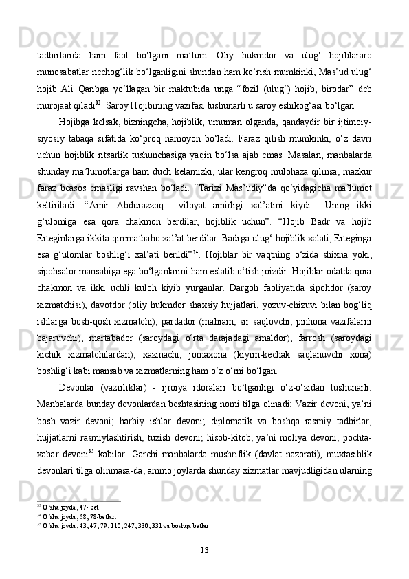 tadbirlarida   ham   faol   bo‘lgani   ma’lum.   Oliy   hukmdor   va   ulug‘   hojiblararo
munosabatlar nechog‘lik bo‘lganligini shundan ham ko‘rish mumkinki, Mas’ud ulug‘
hojib   Ali   Qaribga   yo‘llagan   bir   maktubida   unga   “fozil   (ulug‘)   hojib,   birodar”   deb
murojaat qiladi 33
. Saroy Hojibining vazifasi tushunarli u saroy eshikog‘asi bo‘lgan. 
Hojibga   kelsak,   bizningcha,   hojiblik,   umuman   olganda,   qandaydir   bir   ijtimoiy-
siyosiy   tabaqa   sifatida   ko‘proq   namoyon   bo‘ladi.   Faraz   qilish   mumkinki,   o‘z   davri
uchun   hojiblik   ritsarlik   tushunchasiga   yaqin   bo‘lsa   ajab   emas.   Masalan,   manbalarda
shunday ma’lumotlarga ham duch kelamizki, ular kengroq mulohaza qilinsa, mazkur
faraz   beasos   emasligi   ravshan   bo‘ladi.   “Tarixi   Mas’udiy”da   qo‘yidagicha   ma’lumot
keltiriladi:   “Amir   Abdurazzoq...   viloyat   amirligi   xal’atini   kiydi...   Uning   ikki
g‘ulomiga   esa   qora   chakmon   berdilar,   hojiblik   uchun”.   “Hojib   Badr   va   hojib
Erteginlarga ikkita qimmatbaho xal’at berdilar. Badrga ulug‘ hojiblik xalati, Erteginga
esa   g‘ulomlar   boshlig‘i   xal’ati   berildi” 34
.   Hojiblar   bir   vaqtning   o‘zida   shixna   yoki,
sipohsalor mansabiga ega bo‘lganlarini ham eslatib o‘tish joizdir. Hojiblar odatda qora
chakmon   va   ikki   uchli   kuloh   kiyib   yurganlar.   Dargoh   faoliyatida   sipohdor   (saroy
xizmatchisi),   davotdor   (oliy   hukmdor   shaxsiy   hujjatlari,   yozuv-chizuvi   bilan   bog‘liq
ishlarga   bosh-qosh   xizmatchi),   pardador   (mahram,   sir   saqlovchi,   pinhona   vazifalarni
bajaruvchi),   martabador   (saroydagi   o‘rta   darajadagi   amaldor),   farrosh   (saroydagi
kichik   xizmatchilardan),   xazinachi,   jomaxona   (kiyim-kechak   saqlanuvchi   xona)
boshlig‘i kabi mansab va xizmatlarning ham o‘z o‘rni bo‘lgan.
Devonlar   (vazirliklar)   -   ijroiya   idoralari   bo‘lganligi   o‘z-o‘zidan   tushunarli.
Manbalarda bunday devonlardan beshtasining nomi tilga olinadi: Vazir devoni, ya’ni
bosh   vazir   devoni;   harbiy   ishlar   devoni;   diplomatik   va   boshqa   rasmiy   tadbirlar,
hujjatlarni   rasmiylashtirish,   tuzish   devoni;   hisob-kitob,   ya’ni   moliya   devoni;   pochta-
xabar   devoni 35
  kabilar.   Garchi   manbalarda   mushriflik   (davlat   nazorati),   muxtasiblik
devonlari tilga olinmasa-da, ammo joylarda shunday xizmatlar mavjudligidan ularning
33
 O‘sha joyda, 47- bet.
34
 O‘sha joyda, 58, 78-betlar.
35
 O‘sha joyda, 43, 47, 79, 110, 247, 330, 331 va boshqa betlar.
13 