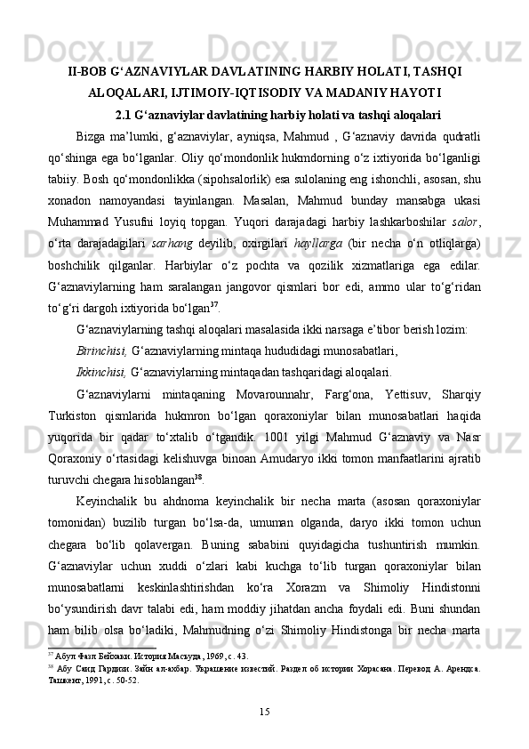 II-BOB G‘AZNAVIYLAR DAVLATINING HARBIY HOLATI, TASHQI
ALOQALARI, IJTIMOIY-IQTISODIY VA MADANIY HAYOTI
2.1 G‘aznaviylar davlatining harbiy holati va tashqi aloqalari
Bizga   ma’lumki,   g‘aznaviylar,   ayniqsa,   Mahmud   ,   G‘aznaviy   davrida   qudratli
qo‘shinga ega bo‘lganlar. Oliy qo‘mondonlik hukmdorning o‘z ixtiyorida bo‘lganligi
tabiiy. Bosh qo‘mondonlikka (sipohsalorlik) esa sulolaning eng ishonchli, asosan, shu
xonadon   namoyandasi   tayinlangan.   Masalan,   Mahmud   bunday   mansabga   ukasi
Muhammad   Yusufni   loyiq   topgan.   Yuqori   darajadagi   harbiy   lashkarboshilar   salor ,
o‘rta   darajadagilari   sarhang   deyilib,   oxirgilari   hayllarga   (bir   necha   o‘n   otliqlarga)
boshchilik   qilganlar.   Harbiylar   o‘z   pochta   va   qozilik   xizmatlariga   ega   edilar.
G‘aznaviylarning   ham   saralangan   jangovor   qismlari   bor   edi,   ammo   ular   to‘g‘ridan
to‘g‘ri dargoh ixtiyorida bo‘lgan 37
.
G‘aznaviylarning tashqi aloqalari masalasida ikki narsaga e’tibor berish lozim:
Birinchisi,  G‘aznaviylarning mintaqa hududidagi munosabatlari,
Ikkinchisi,  G‘aznaviylarning mintaqadan tashqaridagi aloqalari.
G‘aznaviylarni   mintaqaning   Movarounnahr,   Farg‘ona,   Yettisuv,   Sharqiy
Turkiston   qismlarida   hukmron   bo‘lgan   qoraxoniylar   bilan   munosabatlari   haqida
yuqorida   bir   qadar   to‘xtalib   o‘tgandik.   1001   yilgi   Mahmud   G‘aznaviy   va   Nasr
Qoraxoniy   o‘rtasidagi   kelishuvga   binoan   Amudaryo   ikki   tomon   manfaatlarini   ajratib
turuvchi chegara hisoblangan 38
.
Keyinchalik   bu   ahdnoma   keyinchalik   bir   necha   marta   (asosan   qoraxoniylar
tomonidan)   buzilib   turgan   bo‘lsa-da,   umuman   olganda,   daryo   ikki   tomon   uchun
chegara   bo‘lib   qolavergan.   Buning   sababini   quyidagicha   tushuntirish   mumkin.
G‘aznaviylar   uchun   xuddi   o‘zlari   kabi   kuchga   to‘lib   turgan   qoraxoniylar   bilan
munosabatlarni   keskinlashtirishdan   ko‘ra   Xorazm   va   Shimoliy   Hindistonni
bo‘ysundirish  davr   talabi  edi,  ham  moddiy  jihatdan  ancha  foydali  edi.  Buni   shundan
ham   bilib   olsa   bo‘ladiki,   Mahmudning   o‘zi   Shimoliy   Hindistonga   bir   necha   marta
37
 Абул Фазл Бейхаки. История Масъуда, 1969,  c . 43.
38
  Абу   Саид   Гардизи.   Зайн   ал-ахбар.   Украшение   известий.   Раздел   об   истории   Хорасана.   Перевод   А.   Арендса.
Ташкент, 1991,  c . 50-52.
15 
