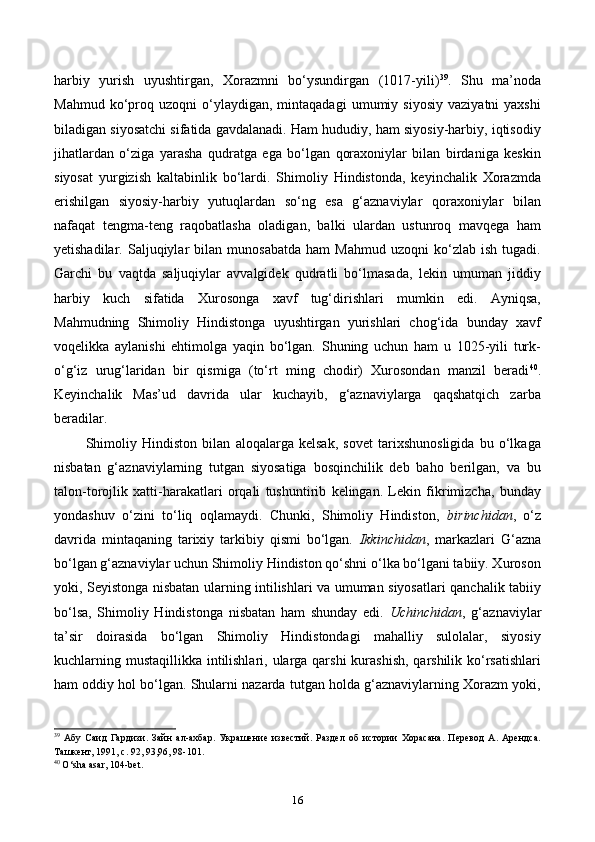 harbiy   yurish   uyushtirgan,   Xorazmni   bo‘ysundirgan   (1017-yili) 39
.   Shu   ma’noda
Mahmud   ko‘proq   uzoqni   o‘ylaydigan,  mintaqadagi   umumiy  siyosiy   vaziyatni   yaxshi
biladigan siyosatchi sifatida gavdalanadi. Ham hududiy, ham siyosiy-harbiy, iqtisodiy
jihatlardan   o‘ziga   yarasha   qudratga   ega   bo‘lgan   qoraxoniylar   bilan   birdaniga   keskin
siyosat   yurgizish   kaltabinlik   bo‘lardi.   Shimoliy   Hindistonda,   keyinchalik   Xorazmda
erishilgan   siyosiy-harbiy   yutuqlardan   so‘ng   esa   g‘aznaviylar   qoraxoniylar   bilan
nafaqat   tengma-teng   raqobatlasha   oladigan,   balki   ulardan   ustunroq   mavqega   ham
yetishadilar.   Saljuqiylar   bilan   munosabatda   ham   Mahmud   uzoqni   ko‘zlab   ish   tugadi.
Garchi   bu   vaqtda   saljuqiylar   avvalgidek   qudratli   bo‘lmasada,   lekin   umuman   jiddiy
harbiy   kuch   sifatida   Xurosonga   xavf   tug‘dirishlari   mumkin   edi.   Ayniqsa,
Mahmudning   Shimoliy   Hindistonga   uyushtirgan   yurishlari   chog‘ida   bunday   xavf
voqelikka   aylanishi   ehtimolga   yaqin   bo‘lgan.   Shuning   uchun   ham   u   1025-yili   turk-
o‘g‘iz   urug‘laridan   bir   qismiga   (to‘rt   ming   chodir)   Xurosondan   manzil   beradi 40
.
Keyinchalik   Mas’ud   davrida   ular   kuchayib,   g‘aznaviylarga   qaqshatqich   zarba
beradilar.
Shimoliy   Hindiston   bilan   aloqalarga   kelsak,   sovet   tarixshunosligida   bu   o‘lkaga
nisbatan   g‘aznaviylarning   tutgan   siyosatiga   bosqinchilik   deb   baho   berilgan,   va   bu
talon-torojlik   xatti-harakatlari   orqali   tushuntirib   kelingan.   Lekin   fikrimizcha,   bunday
yondashuv   o‘zini   to‘liq   oqlamaydi.   Chunki,   Shimoliy   Hindiston,   birinchidan ,   o‘z
davrida   mintaqaning   tarixiy   tarkibiy   qismi   bo‘lgan.   Ikkinchidan ,   markazlari   G‘azna
bo‘lgan g‘aznaviylar uchun Shimoliy Hindiston qo‘shni o‘lka bo‘lgani tabiiy. Xuroson
yoki, Seyistonga nisbatan ularning intilishlari va umuman siyosatlari qanchalik tabiiy
bo‘lsa,   Shimoliy   Hindistonga   nisbatan   ham   shunday   edi.   Uchinchidan ,   g‘aznaviylar
ta’sir   doirasida   bo‘lgan   Shimoliy   Hindistondagi   mahalliy   sulolalar,   siyosiy
kuchlarning mustaqillikka intilishlari, ularga qarshi  kurashish, qarshilik ko‘rsatishlari
ham oddiy hol bo‘lgan. Shularni nazarda tutgan holda g‘aznaviylarning Xorazm yoki,
39
  Абу   Саид   Гардизи.   Зайн   ал-ахбар.   Украшение   известий.   Раздел   об   истории   Хорасана.   Перевод   А.   Арендса.
Ташкент, 1991, с. 92, 93,96, 98-101.
40
  O ‘ sha   asar , 104- bet .
16 