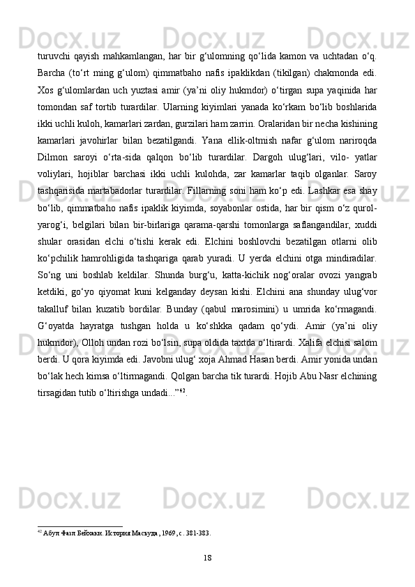 turuvchi   qayish   mahkamlangan,   har   bir   g‘ulomning   qo‘lida   kamon   va   uchtadan   o‘q.
Barcha   (to‘rt   ming   g‘ulom)   qimmatbaho   nafis   ipaklikdan   (tikilgan)   chakmonda   edi.
Xos   g‘ulomlardan   uch   yuztasi   amir   (ya’ni   oliy   hukmdor)   o‘tirgan   supa   yaqinida   har
tomondan   saf   tortib   turardilar.   Ularning   kiyimlari   yanada   ko‘rkam   bo‘lib   boshlarida
ikki uchli kuloh, kamarlari zardan, gurzilari ham zarrin. Oralaridan bir necha kishining
kamarlari   javohirlar   bilan   bezatilgandi.   Yana   ellik-oltmish   nafar   g‘ulom   nariroqda
Dilmon   saroyi   o‘rta-sida   qalqon   bo‘lib   turardilar.   Dargoh   ulug‘lari,   vilo-   yatlar
voliylari,   hojiblar   barchasi   ikki   uchli   kulohda,   zar   kamarlar   taqib   olganlar.   Saroy
tashqarisida martabadorlar  turardilar. Fillarning soni  ham ko‘p edi. Lashkar esa  shay
bo‘lib, qimmatbaho nafis ipaklik kiyimda, soyabonlar  ostida, har  bir  qism  o‘z qurol-
yarog‘i,   belgilari   bilan   bir-birlariga   qarama-qarshi   tomonlarga   saflangandilar,   xuddi
shular   orasidan   elchi   o‘tishi   kerak   edi.   Elchini   boshlovchi   bezatilgan   otlarni   olib
ko‘pchilik   hamrohligida   tashqariga   qarab   yuradi.   U   yerda   elchini   otga   mindiradilar.
So‘ng   uni   boshlab   keldilar.   Shunda   burg‘u,   katta-kichik   nog‘oralar   ovozi   yangrab
ketdiki,   go‘yo   qiyomat   kuni   kelganday   deysan   kishi.   Elchini   ana   shunday   ulug‘vor
takalluf   bilan   kuzatib   bordilar.   Bunday   (qabul   marosimini)   u   umrida   ko‘rmagandi.
G‘oyatda   hayratga   tushgan   holda   u   ko‘shkka   qadam   qo‘ydi.   Amir   (ya’ni   oliy
hukmdor), Olloh undan rozi bo‘lsin, supa oldida taxtda o‘ltirardi. Xalifa elchisi salom
berdi. U qora kiyimda edi. Javobni ulug‘ xoja Ahmad Hasan berdi. Amir yonida undan
bo‘lak hech kimsa o‘ltirmagandi. Qolgan barcha tik turardi. Hojib Abu Nasr elchining
tirsagidan tutib o‘ltirishga undadi...” 42
.
42
 Абул Фазл Бейхаки. История Масъуда, 1969,  c . 381-383.
18 