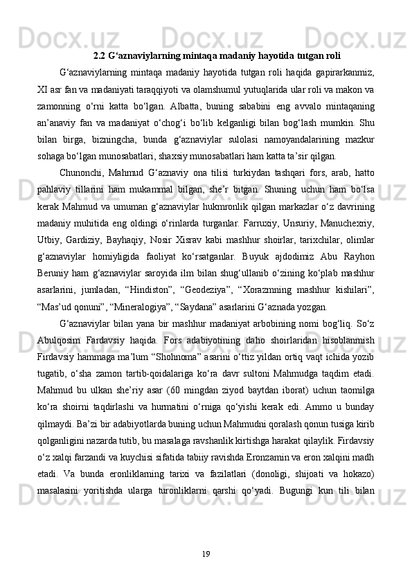 2.2 G‘aznaviylarning mintaqa madaniy hayotida tutgan roli
G‘aznaviylarning   mintaqa   madaniy   hayotida   tutgan   roli   haqida   gapirarkanmiz,
XI asr fan va madaniyati taraqqiyoti va olamshumul yutuqlarida ular roli va makon va
zamonning   o‘rni   katta   bo‘lgan.   Albatta,   buning   sababini   eng   avvalo   mintaqaning
an’anaviy   fan   va   madaniyat   o‘chog‘i   bo‘lib   kelganligi   bilan   bog‘lash   mumkin.   Shu
bilan   birga,   bizningcha,   bunda   g‘aznaviylar   sulolasi   namoyandalarining   mazkur
sohaga bo‘lgan munosabatlari, shaxsiy munosabatlari ham katta ta’sir qilgan.
Chunonchi,   Mahmud   G‘aznaviy   ona   tilisi   turkiydan   tashqari   fors,   arab,   hatto
pahlaviy   tillarini   ham   mukammal   bilgan,   she’r   bitgan.   Shuning   uchun   ham   bo‘lsa
kerak  Mahmud   va   umuman  g‘aznaviylar   hukmronlik  qilgan   markazlar   o‘z  davrining
madaniy   muhitida   eng   oldingi   o‘rinlarda   turganlar.   Farruxiy,   Unsuriy,   Manuchexriy,
Utbiy,   Gardiziy,   Bayhaqiy,   Nosir   Xisrav   kabi   mashhur   shoirlar,   tarixchilar,   olimlar
g‘aznaviylar   homiyligida   faoliyat   ko‘rsatganlar.   Buyuk   ajdodimiz   Abu   Rayhon
Beruniy   ham   g‘aznaviylar   saroyida   ilm   bilan   shug‘ullanib   o‘zining   ko‘plab   mashhur
asarlarini,   jumladan,   “Hindiston”,   “Geodeziya”,   “Xorazmning   mashhur   kishilari”,
“Mas’ud qonuni”, “Mineralogiya”, “Saydana” asarlarini G‘aznada yozgan.
G‘aznaviylar   bilan   yana   bir   mashhur   madaniyat   arbobining   nomi   bog‘liq.   So‘z
Abulqosim   Fardavsiy   haqida.   Fors   adabiyotining   daho   shoirlaridan   hisoblanmish
Firdavsiy hammaga ma’lum “Shohnoma” asarini o‘ttiz yildan ortiq vaqt ichida yozib
tugatib,   o‘sha   zamon   tartib-qoidalariga   ko‘ra   davr   sultoni   Mahmudga   taqdim   etadi.
Mahmud   bu   ulkan   she’riy   asar   (60   mingdan   ziyod   baytdan   iborat)   uchun   taomilga
ko‘ra   shoirni   taqdirlashi   va   hurmatini   o‘rniga   qo‘yishi   kerak   edi.   Ammo   u   bunday
qilmaydi. Ba’zi bir adabiyotlarda buning uchun Mahmudni qoralash qonun tusiga kirib
qolganligini nazarda tutib, bu masalaga ravshanlik kirtishga harakat qilaylik. Firdavsiy
o‘z xalqi farzandi va kuychisi sifatida tabiiy ravishda Eronzamin va eron xalqini madh
etadi.   Va   bunda   eronliklarning   tarixi   va   fazilatlari   (donoligi,   shijoati   va   hokazo)
masalasini   yoritishda   ularga   turonliklarni   qarshi   qo‘yadi.   Bugungi   kun   tili   bilan
19