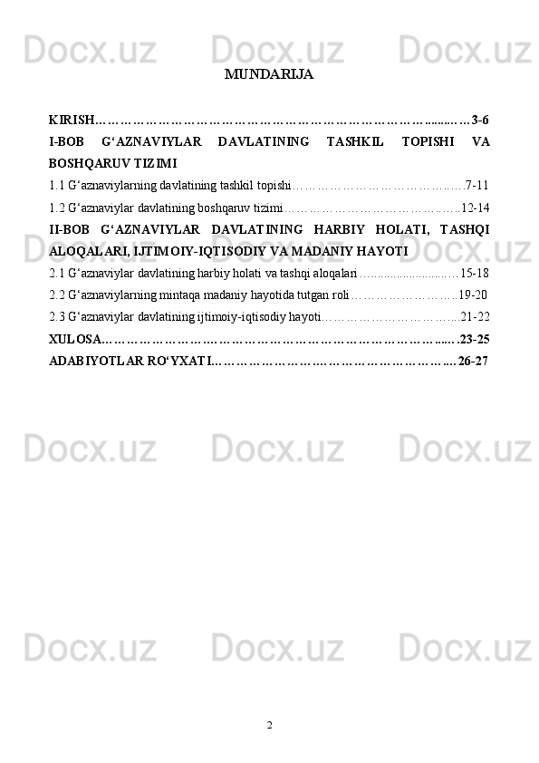 MUNDARIJA
KIRISH…………………………………………………………………….......……3-6
I-BOB   G‘AZNAVIYLAR   DAVLATINING   TASHKIL   TOPISHI   VA
BOSHQARUV TIZIMI
1.1 G‘aznaviylarning davlatining tashkil topishi………………………………..….7-11
1.2 G‘aznaviylar davlatining boshqaruv tizimi………………………………..…..12-14
II-BOB   G‘AZNAVIYLAR   DAVLATINING   HARBIY   HOLATI,   TASHQI
ALOQALARI, IJTIMOIY-IQTISODIY VA MADANIY HAYOTI
2.1 G‘aznaviylar davlatining harbiy holati va tashqi aloqalari …........................…15-18
2.2 G‘aznaviylarning mintaqa madaniy hayotida tutgan roli ……………………..19-20
2.3  G‘aznaviylar davlatining ijtimoiy-iqtisodiy hayoti…………………………....21-22
XULOSA…………………….………………………………………………...….23-25
ADABIYOTLAR RO‘YXATI…………………….………………………….…26-27
2 