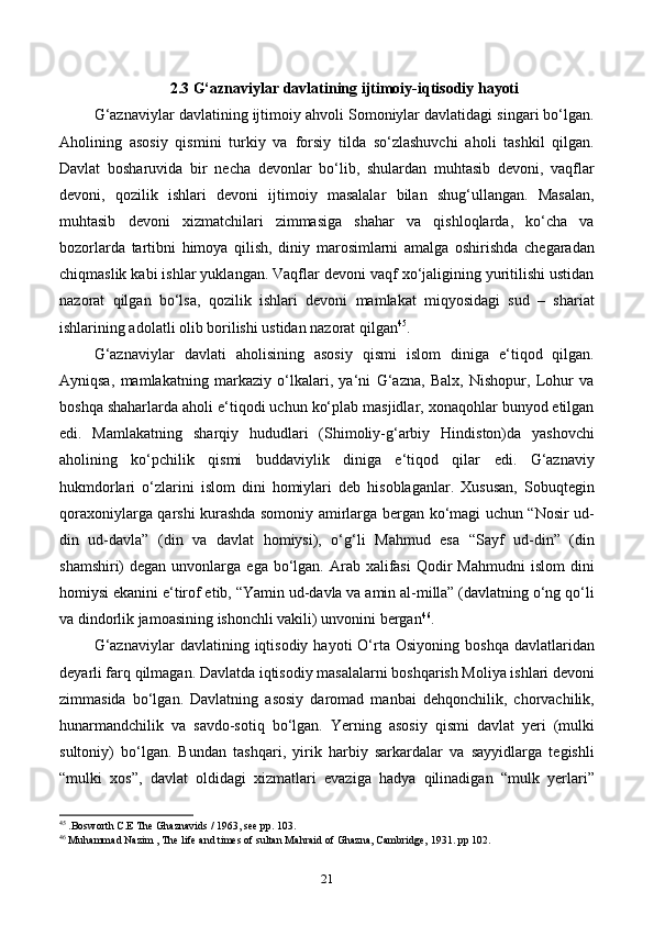 2.3 G‘aznaviylar davlatining ijtimoiy-iqtisodiy hayoti
G‘aznaviylar davlatining ijtimoiy ahvoli Somoniylar davlatidagi singari bo‘lgan.
Aholining   asosiy   qismini   turkiy   va   forsiy   tilda   so‘zlashuvchi   aholi   tashkil   qilgan.
Davlat   bosharuvida   bir   necha   devonlar   bo‘lib,   shulardan   muhtasib   devoni,   vaqflar
devoni,   qozilik   ishlari   devoni   ijtimoiy   masalalar   bilan   shug‘ullangan.   Masalan,
muhtasib   devoni   xizmatchilari   zimmasiga   shahar   va   qishloqlarda,   ko‘cha   va
bozorlarda   tartibni   himoya   qilish,   diniy   marosimlarni   amalga   oshirishda   chegaradan
chiqmaslik kabi ishlar yuklangan. Vaqflar devoni vaqf xo‘jaligining yuritilishi ustidan
nazorat   qilgan   bo‘lsa,   qozilik   ishlari   devoni   mamlakat   miqyosidagi   sud   –   shariat
ishlarining adolatli olib borilishi ustidan nazorat qilgan 45
.
G‘aznaviylar   davlati   aholisining   asosiy   qismi   islom   diniga   e‘tiqod   qilgan.
Ayniqsa,   mamlakatning   markaziy   o‘lkalari,   ya‘ni   G‘azna,   Balx,   Nishopur,   Lohur   va
boshqa shaharlarda aholi e‘tiqodi uchun ko‘plab masjidlar, xonaqohlar bunyod etilgan
edi.   Mamlakatning   sharqiy   hududlari   (Shimoliy-g‘arbiy   Hindiston)da   yashovchi
aholining   ko‘pchilik   qismi   buddaviylik   diniga   e‘tiqod   qilar   edi.   G‘aznaviy
hukmdorlari   o‘zlarini   islom   dini   homiylari   deb   hisoblaganlar.   Xususan,   Sobuqtegin
qoraxoniylarga qarshi kurashda somoniy amirlarga bergan ko‘magi uchun “Nosir ud-
din   ud-davla”   (din   va   davlat   homiysi),   o‘g‘li   Mahmud   esa   “Sayf   ud-din”   (din
shamshiri)  degan  unvonlarga  ega bo‘lgan.  Arab  xalifasi   Qodir   Mahmudni   islom  dini
homiysi ekanini e‘tirof etib, “Yamin ud-davla va amin al-milla” (davlatning o‘ng qo‘li
va dindorlik jamoasining ishonchli vakili) unvonini bergan 46
.
G‘aznaviylar   davlatining  iqtisodiy   hayoti   O‘rta  Osiyoning  boshqa  davlatlaridan
deyarli farq qilmagan. Davlatda iqtisodiy masalalarni boshqarish Moliya ishlari devoni
zimmasida   bo‘lgan.   Davlatning   asosiy   daromad   manbai   dehqonchilik,   chorvachilik,
hunarmandchilik   va   savdo-sotiq   bo‘lgan.   Yerning   asosiy   qismi   davlat   yeri   (mulki
sultoniy)   bo‘lgan.   Bundan   tashqari,   yirik   harbiy   sarkardalar   va   sayyidlarga   tegishli
“mulki   xos”,   davlat   oldidagi   xizmatlari   evaziga   hadya   qilinadigan   “mulk   yerlari”
45
 .Bosworth C.E The Ghaznavids / 1963, see pp. 103.
46
 Muhammad Nazim , The life and times of sultan Mahraid of Ghazna, Cambridge, 1931. pp 102.
21 