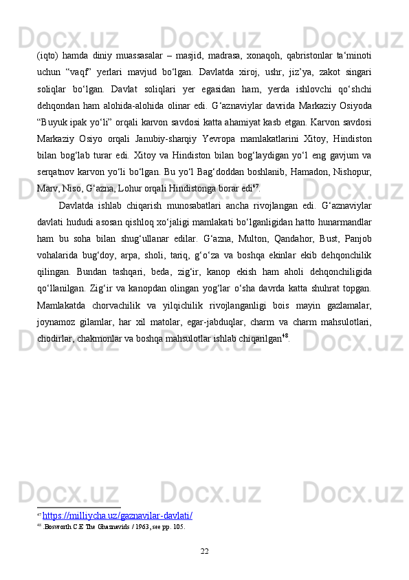 (iqto)   hamda   diniy   muassasalar   –   masjid,   madrasa,   xonaqoh,   qabristonlar   ta‘minoti
uchun   “vaqf”   yerlari   mavjud   bo‘lgan.   Davlatda   xiroj,   ushr,   jiz’ya,   zakot   singari
soliqlar   bo‘lgan.   Davlat   soliqlari   yer   egasidan   ham,   yerda   ishlovchi   qo‘shchi
dehqondan   ham   alohida-alohida   olinar   edi.   G‘aznaviylar   davrida   Markaziy   Osiyoda
“Buyuk ipak yo‘li” orqali karvon savdosi katta ahamiyat kasb etgan. Karvon savdosi
Markaziy   Osiyo   orqali   Janubiy-sharqiy   Yevropa   mamlakatlarini   Xitoy,   Hindiston
bilan   bog‘lab   turar   edi.   Xitoy   va   Hindiston   bilan   bog‘laydigan   yo‘l   eng   gavjum   va
serqatnov karvon yo‘li bo‘lgan. Bu yo‘l Bag‘doddan boshlanib, Hamadon, Nishopur,
Marv, Niso, G‘azna, Lohur orqali Hindistonga borar edi 47
.
Davlatda   ishlab   chiqarish   munosabatlari   ancha   rivojlangan   edi.   G‘aznaviylar
davlati hududi asosan qishloq xo‘jaligi mamlakati bo‘lganligidan hatto hunarmandlar
ham   bu   soha   bilan   shug‘ullanar   edilar.   G‘azna,   Multon,   Qandahor,   Bust,   Panjob
vohalarida   bug‘doy,   arpa,   sholi,   tariq,   g‘o‘za   va   boshqa   ekinlar   ekib   dehqonchilik
qilingan.   Bundan   tashqari,   beda,   zig‘ir,   kanop   ekish   ham   aholi   dehqonchiligida
qo‘llanilgan.   Zig‘ir   va   kanopdan   olingan   yog‘lar   o‘sha   davrda   katta   shuhrat   topgan.
Mamlakatda   chorvachilik   va   yilqichilik   rivojlanganligi   bois   mayin   gazlamalar,
joynamoz   gilamlar,   har   xil   matolar,   egar-jabduqlar,   charm   va   charm   mahsulotlari,
chodirlar, chakmonlar va boshqa mahsulotlar ishlab chiqarilgan 48
.
47
  https://milliycha.uz/gaznavilar-davlati/
48
 .Bosworth C.E The Ghaznavids / 1963, see pp. 105.
22