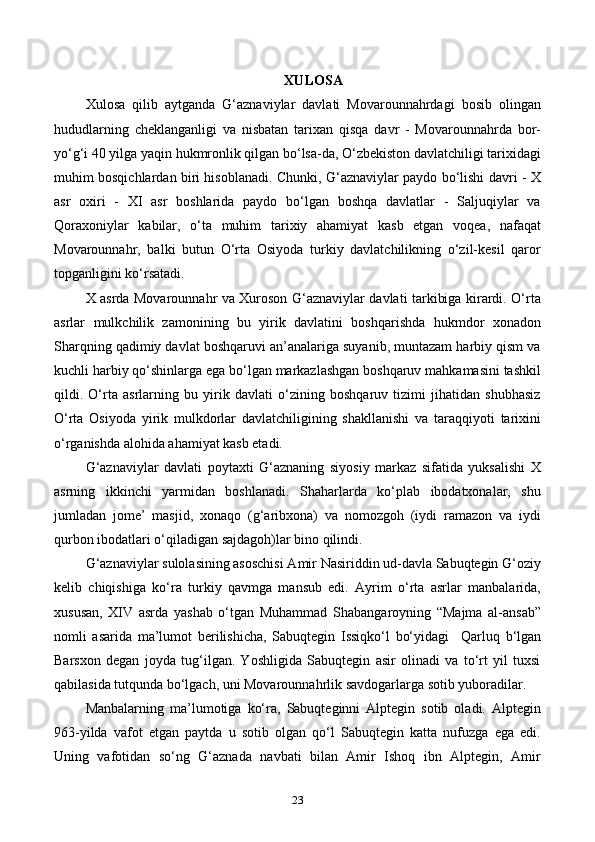 XULOSA
Xulosa   qilib   aytganda   G‘aznaviylar   davlati   Movarounnahrdagi   bosib   olingan
hududlarning   cheklanganligi   va   nisbatan   tarixan   qisqa   davr   -   Movarounnahrda   bor-
yo‘g‘i 40 yilga yaqin hukmronlik qilgan bo‘lsa-da, O‘zbekiston davlatchiligi tarixidagi
muhim bosqichlardan biri hisoblanadi. Chunki, G‘aznaviylar paydo bo‘lishi davri - X
asr   oxiri   -   XI   asr   boshlarida   paydo   bo‘lgan   boshqa   davlatlar   -   Saljuqiylar   va
Qoraxoniylar   kabilar,   o‘ta   muhim   tarixiy   ahamiyat   kasb   etgan   voqea,   nafaqat
Movarounnahr ,   balki   butun   O‘rta   Osiyoda   turkiy   davlatchilikning   o‘zil-kesil   qaror
topganligini ko‘rsatadi.
X asrda Movarounnahr va Xuroson G‘aznaviylar davlati tarkibiga kirardi. O‘rta
asrlar   mulkchilik   zamonining   bu   yirik   davlatini   boshqarishda   hukmdor   xonadon
Sharqning qadimiy davlat boshqaruvi an’analariga suyanib, muntazam harbiy qism va
kuchli harbiy qo‘shinlarga ega bo‘lgan markazlashgan boshqaruv mahkamasini tashkil
qildi.   O‘rta   asrlarning   bu   yirik   davlati   o‘zining   boshqaruv   tizimi   jihatidan   shubhasiz
O‘rta   Osiyoda   yirik   mulkdorlar   davlatchiligining   shakllanishi   va   taraqqiyoti   tarixini
o‘rganishda alohida ahamiyat kasb etadi.
G‘aznaviylar   davlati   poytaxti   G‘aznaning   siyosiy   markaz   sifatida   yuksalishi   X
asrning   ikkinchi   yarmidan   boshlanadi.   Shaharlarda   ko‘plab   ibodatxonalar,   shu
jumladan   jomе’   masjid,   xonaqo   (g‘aribxona)   va   nomozgoh   (iydi   ramazon   va   iydi
qurbon ibodatlari o‘qiladigan sajdagoh)lar bino qilindi. 
G‘aznaviylar sulolasining asoschisi Amir Nasiriddin ud-davla Sabuqtegin G‘oziy
kelib   chiqishiga   ko‘ra   turkiy   qavmga   mansub   edi.   Ayrim   o‘rta   asrlar   manbalarida,
xususan,   XIV   asrda   yashab   o‘tgan   Muhammad   Shabangaroyning   “Majma   al-ansab”
nomli   asarida   ma’lumot   berilishicha,   Sabuqtegin   Issiqko‘l   bo‘yidagi     Qarluq   b‘lgan
Barsxon   degan   joyda   tug‘ilgan.   Yoshligida   Sabuqtegin   asir   olinadi   va   to‘rt   yil   tuxsi
qabilasida tutqunda bo‘lgach, uni Movarounnahrlik savdogarlarga sotib yuboradilar. 
Manbalarning   ma’lumotiga   ko‘ra,   Sabuqteginni   Alptegin   sotib   oladi.   Alptegin
963-yilda   vafot   etgan   paytda   u   sotib   olgan   qo‘l   Sabuqtegin   katta   nufuzga   ega   edi.
Uning   vafotidan   so‘ng   G‘aznada   navbati   bilan   Amir   Ishoq   ibn   Alptegin,   Amir
23 