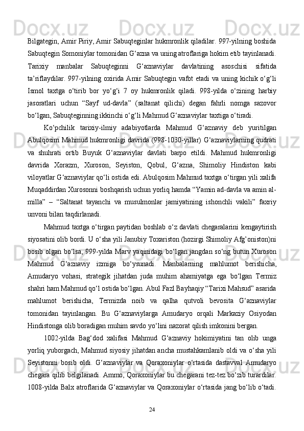 Bilgategin, Amir Piriy, Amir Sabuqteginlar hukmronlik qiladilar. 997-yilning boshida
Sabuqtegin Somoniylar tomonidan G‘azna va uning atroflariga hokim etib tayinlanadi.
Tarixiy   manbalar   Sabuqteginni   G‘aznaviylar   davlatining   asoschisi   sifatida
ta’riflaydilar. 997-yilning oxirida Amir Sabuqtegin vafot  etadi  va uning kichik o‘g‘li
Ismol   taxtga   o‘tirib   bor   yo‘g‘i   7   oy   hukmronlik   qiladi.   998-yilda   o‘zining   harbiy
jasoratlari   uchun   “Sayf   ud-davla”   (saltanat   qilichi)   degan   fahrli   nomga   sazovor
bo‘lgan, Sabuqteginning ikkinchi o‘g‘li Mahmud G‘aznaviylar taxtiga o‘tiradi.
Ko‘pchilik   tarixiy-ilmiy   adabiyotlarda   Mahmud   G‘aznaviy   deb   yuritilgan
Abulqosim Mahmud hukmronligi davrida (998-1030-yillar) G‘aznaviylarning qudrati
va   shuhrati   ortib   Buyuk   G‘aznaviylar   davlati   barpo   etildi.   Mahmud   hukmronligi
davrida   Xorazm,   Xuroson,   Seyiston,   Qobul,   G‘azna,   Shimoliy   Hindiston   kabi
viloyatlar G‘aznaviylar qo‘li ostida edi. Abulqosim Mahmud taxtga o‘tirgan yili xalifa
Muqaddirdan Xurosonni boshqarish uchun yorliq hamda “Yamin ad-davla va amin al-
milla”   –   “Saltanat   tayanchi   va   musulmonlar   jamiyatining   ishonchli   vakili”   faxriy
unvoni bilan taqdirlanadi.
Mahmud taxtga o‘tirgan paytidan boshlab o‘z davlati chegaralarini kengaytirish
siyosatini olib bordi. U o‘sha yili Janubiy Toxariston (hozirgi Shimoliy Afg’oniston)ni
bosib olgan bo‘lsa, 999-yilda Marv yaqinidagi bo‘lgan jangdan so‘ng butun Xuroson
Mahmud   G‘aznaviy   izmiga   bo‘ysunadi.   Manbalarning   mahlumot   berishicha ,
Amudaryo   vohasi,   strategik   jihatdan   juda   muhim   ahamiyatga   ega   bo‘lgan   Termiz
shahri ham Mahmud qo‘l ostida bo‘lgan. Abul Fazl Bayhaqiy “Tarixi Mahsud” asarida
mahlumot   berishicha,   Termizda   noib   va   qalha   qutvoli   bevosita   G‘aznaviylar
tomonidan   tayinlangan.   Bu   G‘aznaviylarga   Amudaryo   orqali   Markaziy   Osiyodan
Hindistonga olib boradigan muhim savdo yo‘lini nazorat qilish imkonini bergan.
1002-yilda   Bag‘dod   xalifasi   Mahmud   G‘aznaviy   hokimiyatini   tan   olib   unga
yorliq yuborgach, Mahmud siyosiy jihatdan ancha mustahkamlanib oldi va o‘sha yili
Seyistonni   bosib   oldi.   G‘aznaviylar   va   Qoraxoniylar   o‘rtasida   dastavval   Amudaryo
chegara qilib belgilanadi. Ammo, Qoraxoniylar bu chegarani tez-tez bo‘zib turardilar.
1008-yilda Balx atroflarida G‘aznaviylar va Qoraxoniylar o‘rtasida jang bo‘lib o‘tadi.
24 