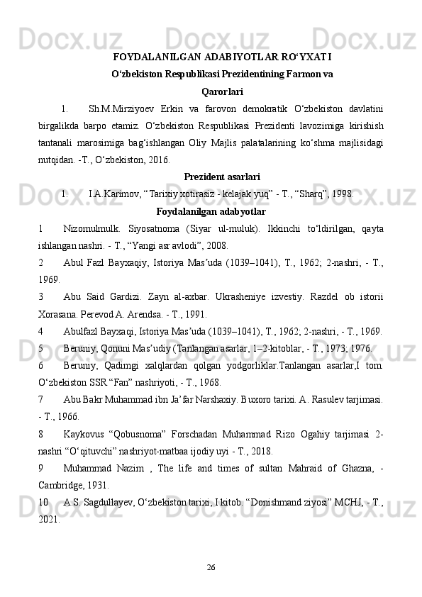 FOYDALANILGAN ADABIYOTLAR RO‘YXATI
O‘zbekiston Respublikasi Prezidentining Farmon va
Qarorlari
1. Sh.M.Mirziyoev   Erkin   va   farovon   demokratik   O‘zbekiston   davlatini
birgalikda   barpo   etamiz.   O‘zbekiston   Respublikasi   Prezidenti   lavozimiga   kirishish
tantanali   marosimiga   bag‘ishlangan   Oliy   Majlis   palatalarining   ko‘shma   majlisidagi
nutqidan. -T., O‘zbekiston, 2016.
Prezident asarlari
1. I.A.Karimov, “Tarixiy xotirasiz - kelajak yuq” - T., “Sharq”, 1998.
Foydalanilgan adabyotlar
1 Nizomulmulk.   Siyosatnoma   (Siyar   ul-muluk).   Ikkinchi   to‘ldirilgan,   qayta
ishlangan nashri. - T., “Yangi asr avlodi”, 2008.
2 Abul   Fazl   Bayxaqiy,   Istoriya   Mas uda   (1039–1041),   T.,   1962;   2-nashri,   -   T.,ʼ
1969.
3 Abu   Said   Gardizi.   Zayn   al-axbar.   Ukrasheniye   izvestiy.   Razdel   ob   istorii
Xorasana. Perevod A. Arendsa. - T., 1991.
4 Abulfazl Bayxaqi, Istoriya Mas uda (1039–1041), T., 1962; 2-nashri, - T., 1969.	
ʼ
5 Beruniy, Qonuni Mas udiy (Tanlangan asarlar, 1–2-kitoblar, - T., 1973; 1976.	
ʼ
6 Beruniy,   Qadimgi   xalqlardan   qolgan   yodgorliklar.Tanlangan   asarlar,I   tom.
O‘zbekiston SSR “Fan” nashriyoti, - T., 1968.
7 Abu Bakr Muhammad ibn Ja’far Narshaxiy. Buxoro tarixi. A. Rasulev tarjimasi.
- T., 1966.
8 Kaykovus   “Qobusnoma”   Forschadan   Muhammad   Rizo   Ogahiy   tarjimasi   2-
nashri “O‘qituvchi” nashriyot-matbaa ijodiy uyi - T., 2018.
9 Muhammad   Nazim   ,   The   life   and   times   of   sultan   Mahraid   of   Ghazna,   -
Cambridge, 1931.
10 A.S. Sagdullayev, O‘zbekiston tarixi, I kitob. “Donishmand ziyosi” МCHJ, - T.,
2021.
26 