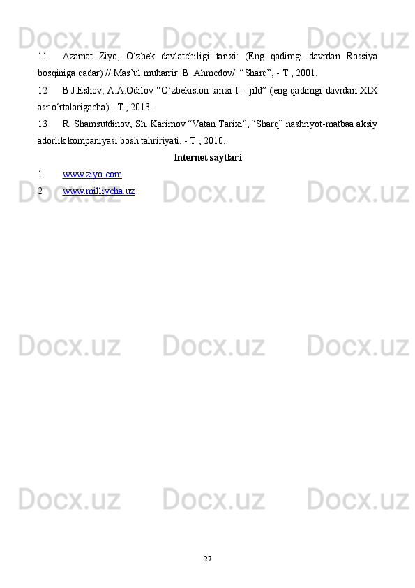 11 Azamat   Ziyo,   O‘zbek   davlatchiligi   tarixi:   (Eng   qadimgi   davrdan   Rossiya
bosqiniga qadar) // Mas’ul muharrir: B. Ahmedov/. “Sharq”, - T., 2001.
12 B.J.Eshov, A.A.Odilov “O‘zbekiston tarixi I – jild” (eng qadimgi davrdan XIX
asr o‘rtalarigacha) - T., 2013.
13 R. Shamsutdinov, Sh. Karimov “Vatan Tarixi”, “Sharq” nashriyоt-matbaa aksiy
adorlik kompaniyasi bosh tahririyati. - T., 2010.
Internet saytlari
1 www.ziyo.com
2 www.milliycha.uz
27 