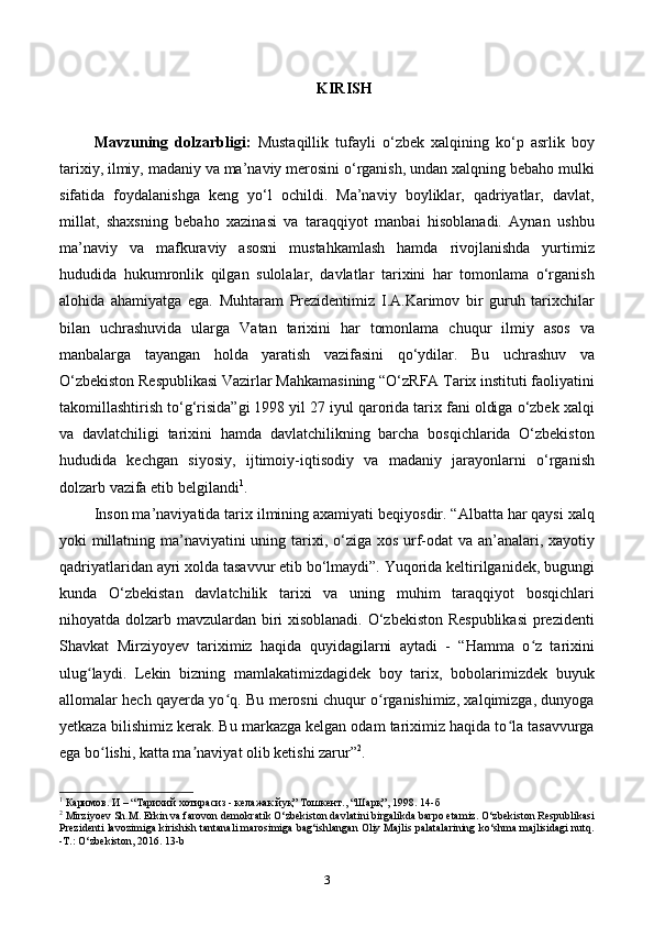 KIRISH
Mavzuning   dolzarbligi:   Mustaqillik   tufayli   о‘zbek   xalqining   kо‘p   asrlik   boy
tarixiy, ilmiy, madaniy va ma’naviy merosini о‘rganish, undan xalqning bebaho mulki
sifatida   foydalanishga   keng   yо‘l   ochildi.   Ma’naviy   boyliklar,   qadriyatlar,   davlat,
millat,   shaxsning   bebaho   xazinasi   va   taraqqiyot   manbai   hisoblanadi.   Aynan   ushbu
ma’naviy   va   mafkuraviy   asosni   mustahkamlash   hamda   rivojlanishda   yurtimiz
hududida   hukumronlik   qilgan   sulolalar,   davlatlar   tarixini   har   tomonlama   o‘rganish
alohida   ahamiyatga   ega.   Muhtaram   Prezidentimiz   I.A.Karimov   bir   guruh   tarixchilar
bilan   uchrashuvida   ularga   Vatan   tarixini   har   tomonlama   chuqur   ilmiy   asos   va
manbalarga   tayangan   holda   yaratish   vazifasini   qo‘ydilar.   Bu   uchrashuv   va
O‘zbekiston Respublikasi Vazirlar Mahkamasining “O‘zRFA Tarix instituti faoliyatini
takomillashtirish to‘g‘risida”gi 1998 yil 27 iyul qarorida tarix fani oldiga o‘zbek xalqi
va   davlatchiligi   tarixini   hamda   davlatchilikning   barcha   bosqichlarida   O‘zbekiston
hududida   kechgan   siyosiy,   ijtimoiy-iqtisodiy   va   madaniy   jarayonlarni   o‘rganish
dolzarb vazifa etib belgilandi 1
.
Inson ma’naviyatida tarix ilmining axamiyati beqiyosdir. “Albatta har qaysi xalq
yoki millatning ma’naviyatini  uning tarixi, o‘ziga xos urf-odat va an’analari, xayotiy
qadriyatlaridan ayri xolda tasavvur etib bo‘lmaydi”. Yuqorida keltirilganidek, bugungi
kunda   O‘zbekistan   davlatchilik   tarixi   va   uning   muhim   taraqqiyot   bosqichlari
nihoyatda dolzarb mavzulardan biri xisoblanadi. O‘zbekiston Respublikasi  prezidenti
Shavkat   Mirziyoyev   tariximiz   haqida   quyidagilarni   aytadi   -   “Hamma   o z   tarixiniʻ
ulug laydi.   Lekin   bizning   mamlakatimizdagidek   boy   tarix,   bobolarimizdek   buyuk	
ʻ
allomalar hech qayerda yo q. Bu merosni chuqur o rganishimiz, xalqimizga, dunyoga	
ʻ ʻ
yetkaza bilishimiz kerak. Bu markazga kelgan odam tariximiz haqida to la tasavvurga	
ʻ
ega bo lishi, katta ma naviyat olib ketishi zarur”	
ʻ ʼ 2
.
1
 Каримов. И – “Тарихий хотирасиз - келажак йуқ” Тошкент., “Шарқ”, 1998.  14- б
2
 Mirziyoev Sh.M. Erkin va farovon demokratik O‘zbekiston davlatini birgalikda barpo etamiz. O‘zbekiston Respublikasi
Prezidenti lavozimiga kirishish tantanali marosimiga bag‘ishlangan Oliy Majlis palatalarining ko‘shma majlisidagi nutq.
-T.: O‘zbekiston, 2016. 13-b
3