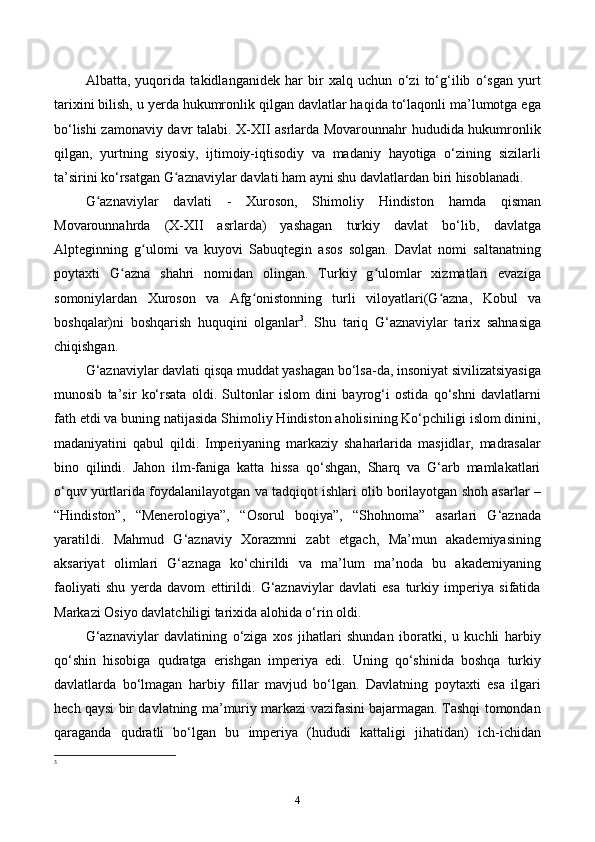 Albatta,   yuqorida   takidlanganidek   har   bir   xalq   uchun   o‘zi   to‘g‘ilib   o‘sgan   yurt
tarixini bilish, u yerda hukumronlik qilgan davlatlar haqida to‘laqonli ma’lumotga ega
bo‘lishi zamonaviy davr talabi. X-XII asrlarda Movarounnahr hududida hukumronlik
qilgan,   yurtning   siyosiy,   ijtimoiy-iqtisodiy   va   madaniy   hayotiga   o‘zining   sizilarli
ta’sirini ko‘rsatgan  G aznaviylar davlati ham ayni shu davlatlardan biri hisoblanadi.ʻ
G aznaviylar   davlati  	
ʻ -   Xuroson ,   Shimoliy   Hindiston   hamda   qisman
Movarounnahrda   (X-XII   asrlarda)   yashagan   turkiy   davlat   bo‘lib,   davlatga
Alptegin ning   g ulomi	
ʻ   va   kuyovi   Sabuqtegin   asos   solgan.   Davlat   nomi   saltanatning
poytaxti   G azna	
ʻ   shahri   nomidan   olingan.   Turkiy   g ulomlar   xizmatlari   evaziga	ʻ
somoniylardan   Xuroson   va   Afg onistonning   turli   viloyatlari(G azna,  	
ʻ ʻ Kobul   va
boshqalar)ni   boshqarish   huquqini   olganlar 3
.   Shu   tariq   G‘aznaviylar   tarix   sahnasiga
chiqishgan.
G‘aznaviylar davlati qisqa muddat yashagan bo‘lsa-da, insoniyat sivilizatsiyasiga
munosib   ta’sir   ko‘rsata   oldi.   Sultonlar   islom   dini   bayrog‘i   ostida   qo‘shni   davlatlarni
fath etdi va buning natijasida Shimoliy Hindiston aholisining Ko‘pchiligi islom dinini,
madaniyatini   qabul   qildi.   Imperiyaning   markaziy   shaharlarida   masjidlar,   madrasalar
bino   qilindi.   Jahon   ilm-faniga   katta   hissa   qo‘shgan,   Sharq   va   G‘arb   mamlakatlari
o‘quv yurtlarida foydalanilayotgan va tadqiqot ishlari olib borilayotgan shoh asarlar –
“Hindiston”,   “Menerologiya”,   “Osorul   boqiya”,   “Shohnoma”   asarlari   G‘aznada
yaratildi.   Mahmud   G‘aznaviy   Xorazmni   zabt   etgach,   Ma’mun   akademiyasining
aksariyat   olimlari   G‘aznaga   ko‘chirildi   va   ma’lum   ma’noda   bu   akademiyaning
faoliyati   shu   yerda   davom   ettirildi.   G‘aznaviylar   davlati   esa   turkiy   imperiya   sifatida
Markazi Osiyo davlatchiligi tarixida alohida o‘rin oldi.
G‘aznaviylar   davlatining   o‘ziga   xos   jihatlari   shundan   iboratki,   u   kuchli   harbiy
qo‘shin   hisobiga   qudratga   erishgan   imperiya   edi.   Uning   qo‘shinida   boshqa   turkiy
davlatlarda   bo‘lmagan   harbiy   fillar   mavjud   bo‘lgan.   Davlatning   poytaxti   esa   ilgari
hech qaysi bir davlatning ma’muriy markazi vazifasini bajarmagan. Tashqi tomondan
qaraganda   qudratli   bo‘lgan   bu   imperiya   (hududi   kattaligi   jihatidan)   ich-ichidan
3
 
4